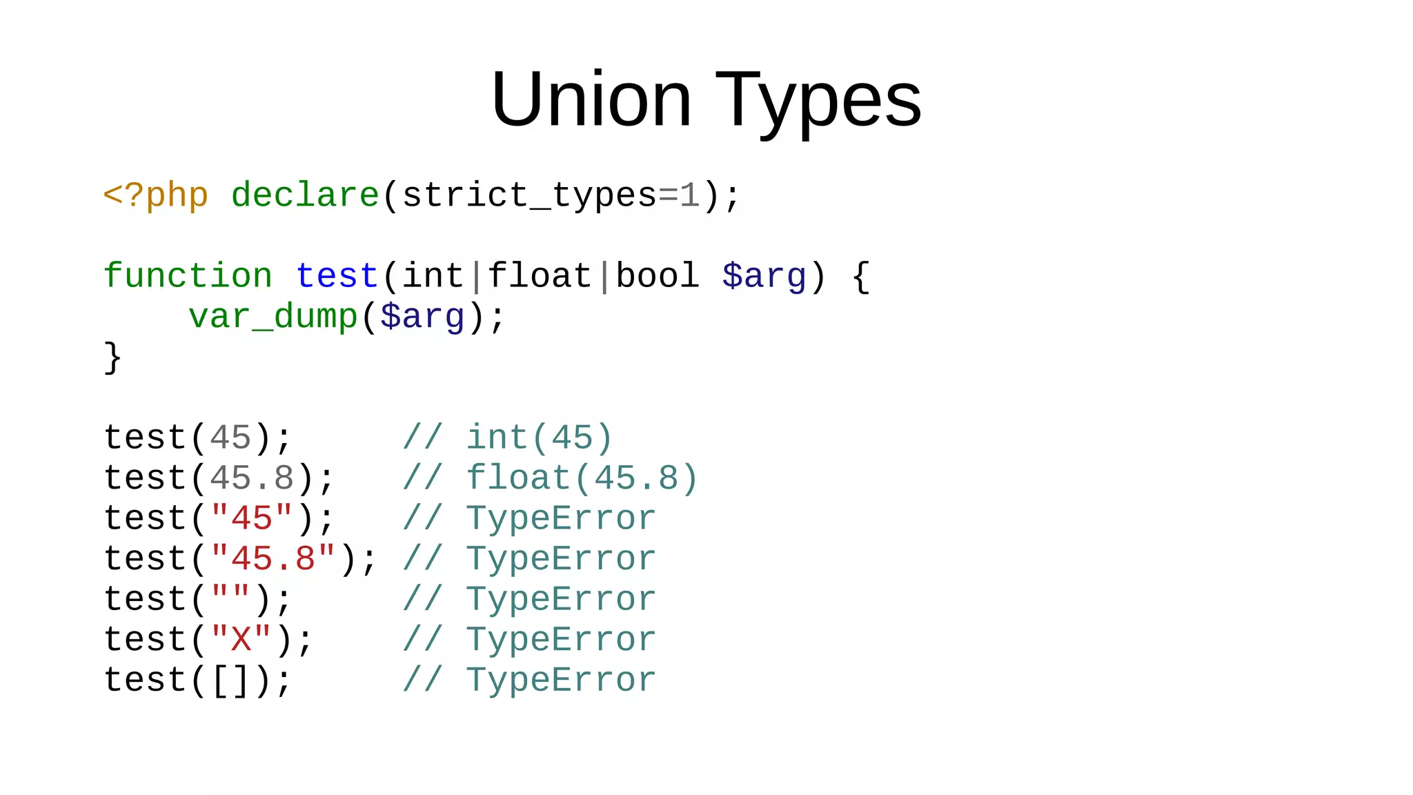 Union Types
<?php declare(strict_types=1);
function test(int|float|bool $arg) {
var_dump($arg);
}
test(45); // int(45)
test(45.8); // float(45.8)
test("45"); // TypeError
test("45.8"); // TypeError
test(""); // TypeError
test("X"); // TypeError
test([]); // TypeError
 