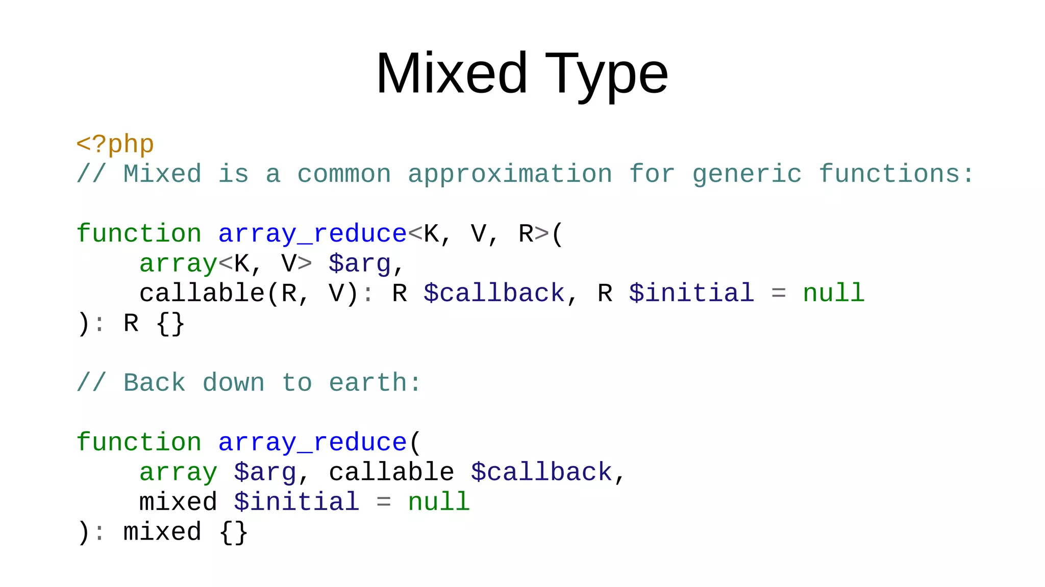 Mixed Type
<?php
// Mixed is a common approximation for generic functions:
function array_reduce<K, V, R>(
array<K, V> $arg,
callable(R, V): R $callback, R $initial = null
): R {}
// Back down to earth:
function array_reduce(
array $arg, callable $callback,
mixed $initial = null
): mixed {}
 