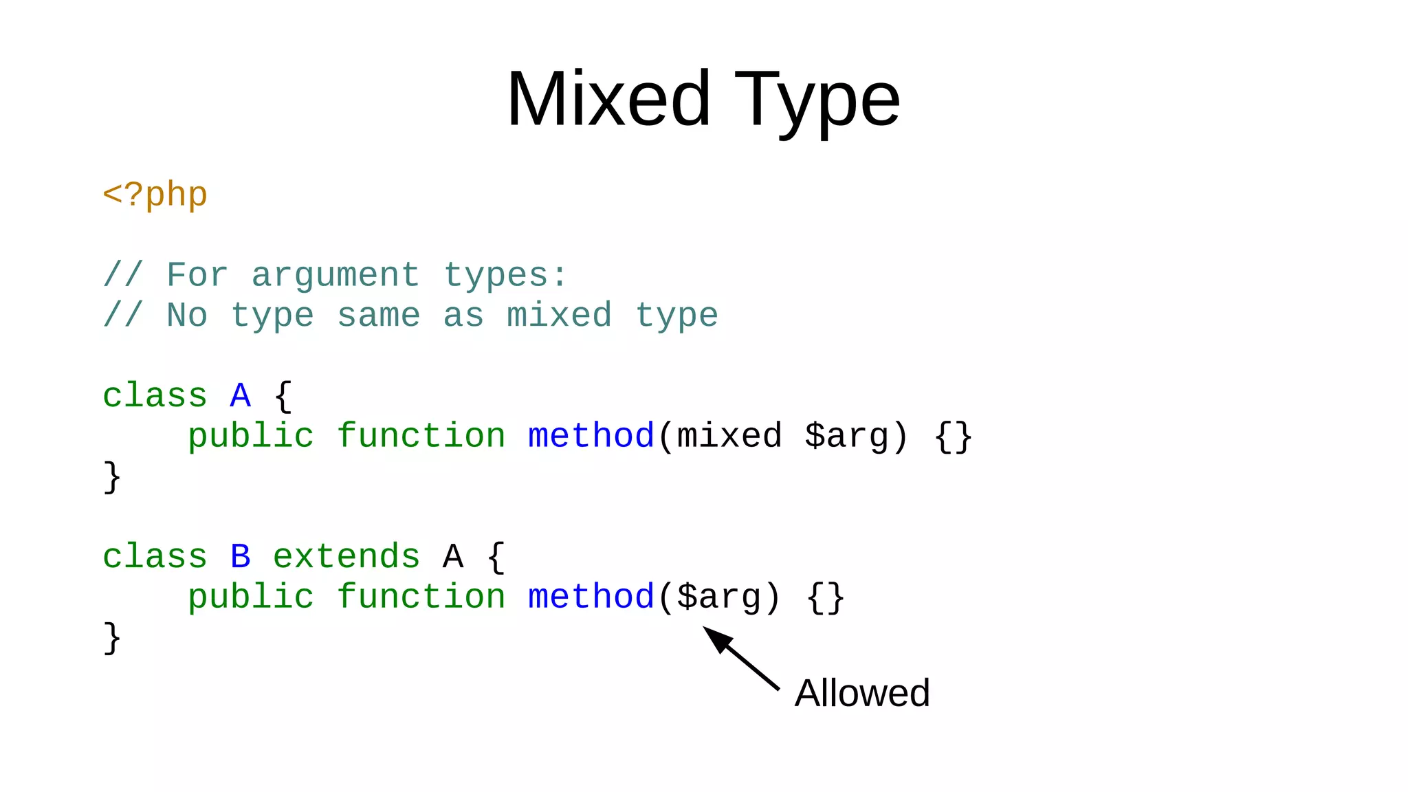 Mixed Type
<?php
// For argument types:
// No type same as mixed type
class A {
public function method(mixed $arg) {}
}
class B extends A {
public function method($arg) {}
}
Allowed
 