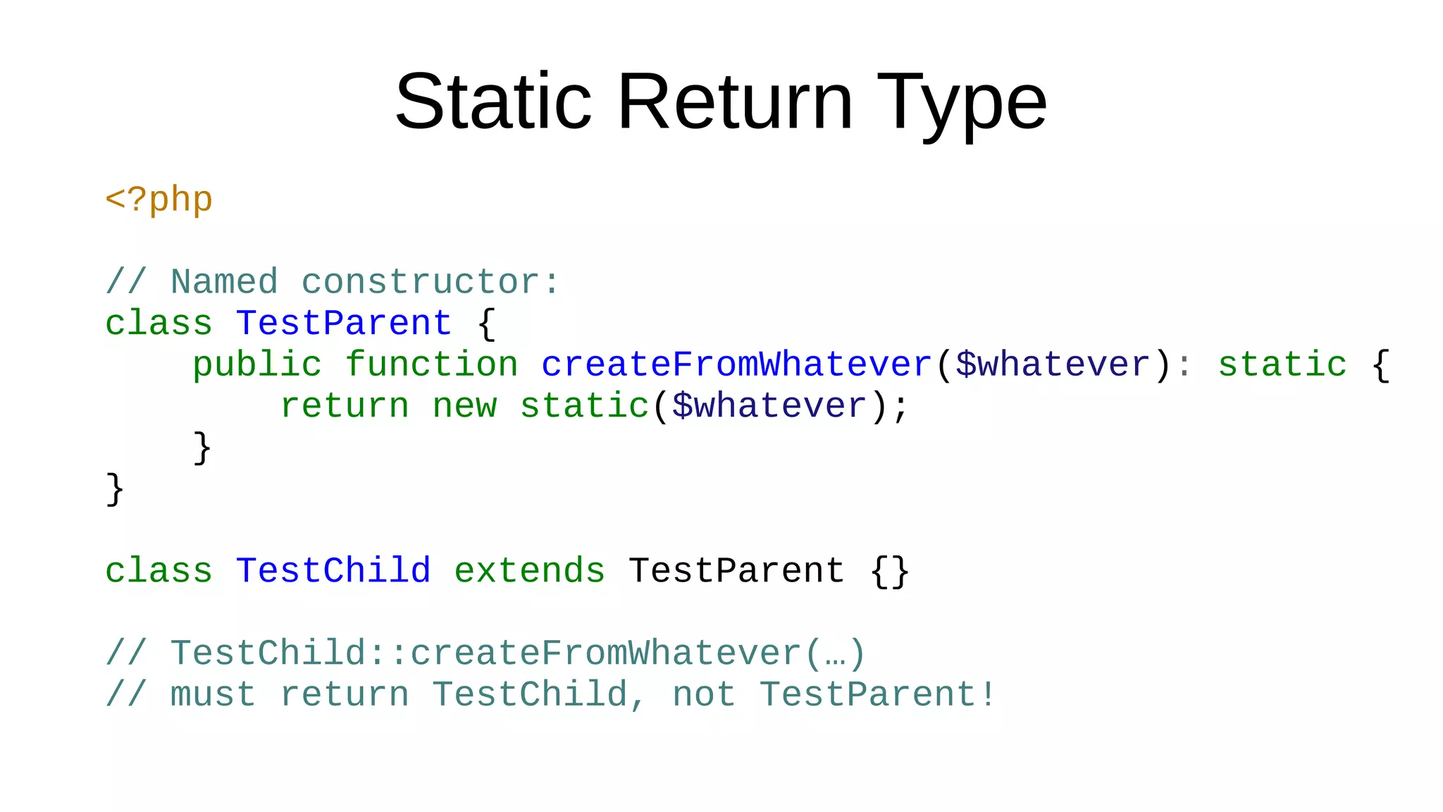 Static Return Type
<?php
// Named constructor:
class TestParent {
public function createFromWhatever($whatever): static {
return new static($whatever);
}
}
class TestChild extends TestParent {}
// TestChild::createFromWhatever(…)
// must return TestChild, not TestParent!
 
