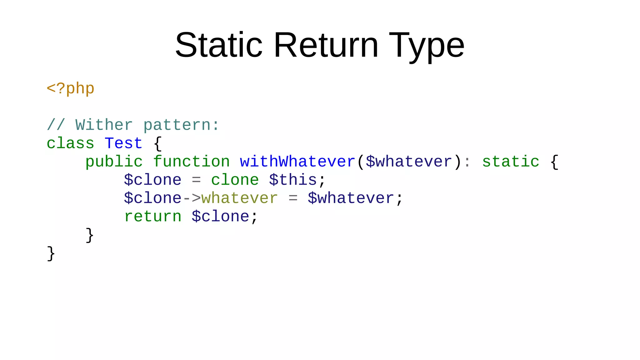 Static Return Type
<?php
// Wither pattern:
class Test {
public function withWhatever($whatever): static {
$clone = clone $this;
$clone->whatever = $whatever;
return $clone;
}
}
 