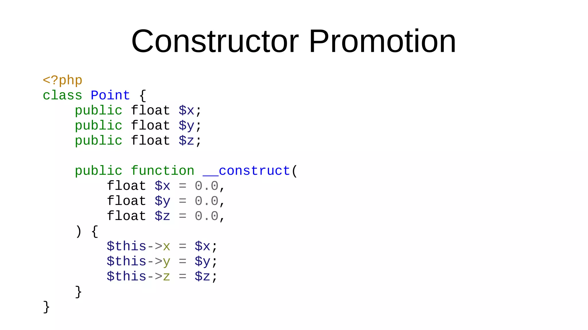 Constructor Promotion
<?php
class Point {
public float $x;
public float $y;
public float $z;
public function __construct(
float $x = 0.0,
float $y = 0.0,
float $z = 0.0,
) {
$this->x = $x;
$this->y = $y;
$this->z = $z;
}
}
 