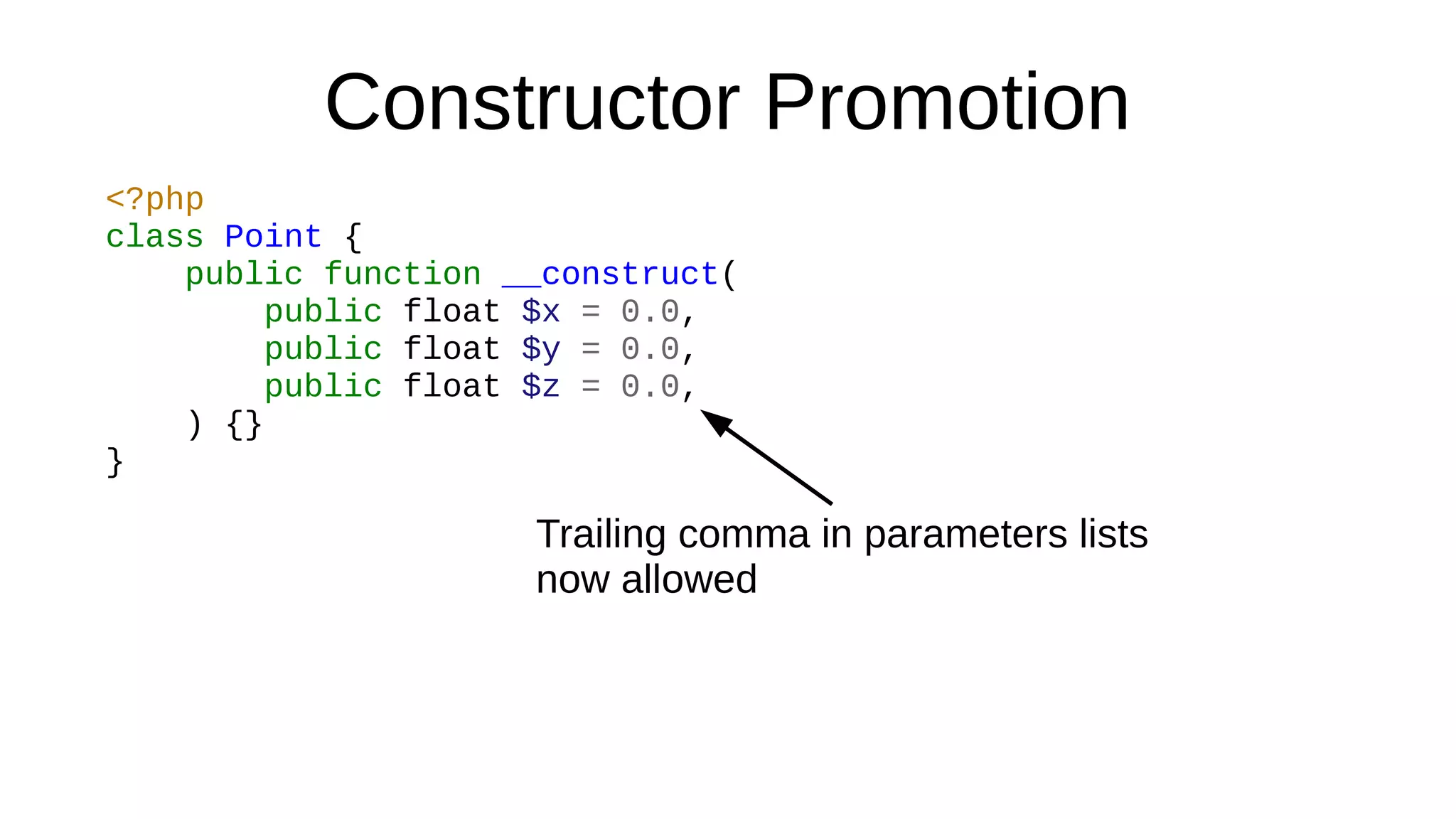 Constructor Promotion
<?php
class Point {
public function __construct(
public float $x = 0.0,
public float $y = 0.0,
public float $z = 0.0,
) {}
}
Trailing comma in parameters lists
now allowed
 