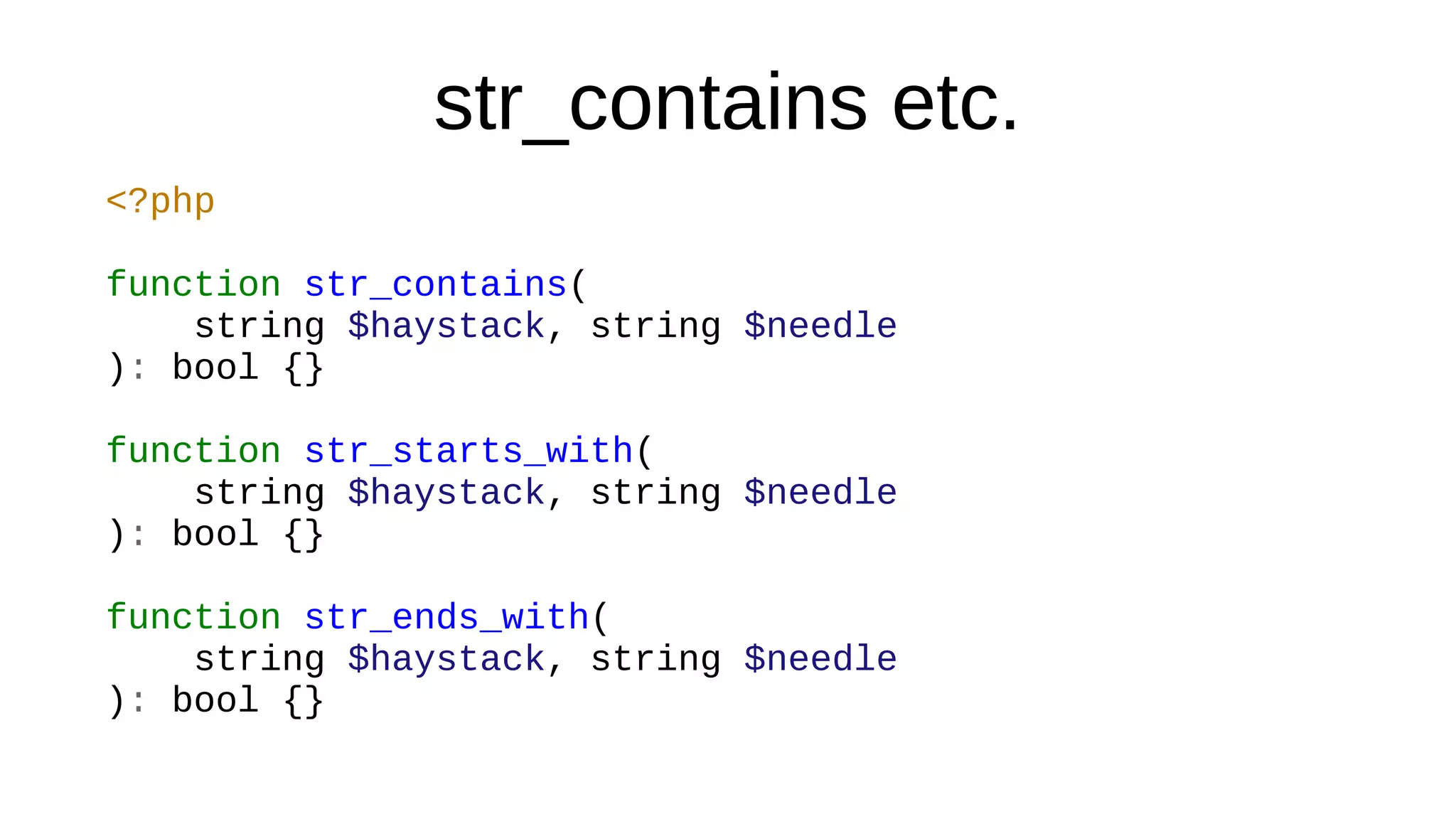 str_contains etc.
<?php
function str_contains(
string $haystack, string $needle
): bool {}
function str_starts_with(
string $haystack, string $needle
): bool {}
function str_ends_with(
string $haystack, string $needle
): bool {}
 