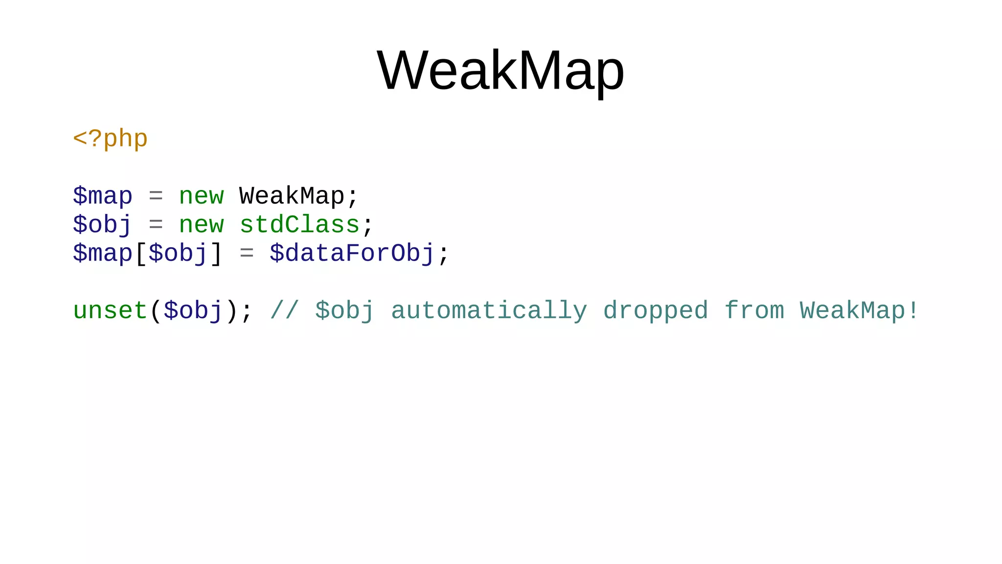 WeakMap
<?php
$map = new WeakMap;
$obj = new stdClass;
$map[$obj] = $dataForObj;
unset($obj); // $obj automatically dropped from WeakMap!
 