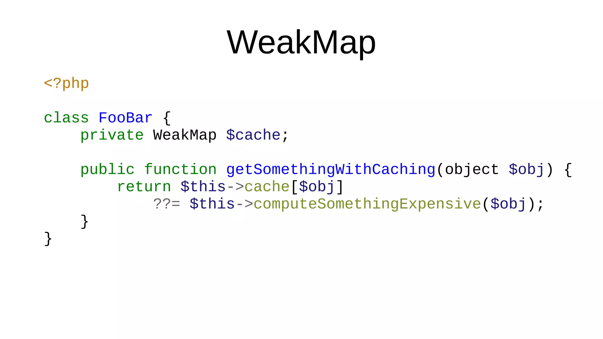 WeakMap
<?php
class FooBar {
private WeakMap $cache;
public function getSomethingWithCaching(object $obj) {
return $this->cache[$obj]
??= $this->computeSomethingExpensive($obj);
}
}
 