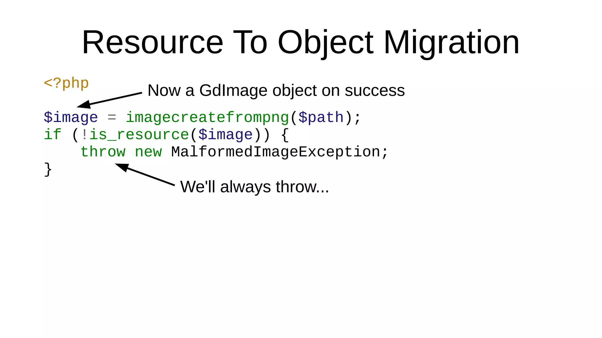 Resource To Object Migration
<?php
$image = imagecreatefrompng($path);
if (!is_resource($image)) {
throw new MalformedImageException;
}
Now a GdImage object on success
We'll always throw...
 