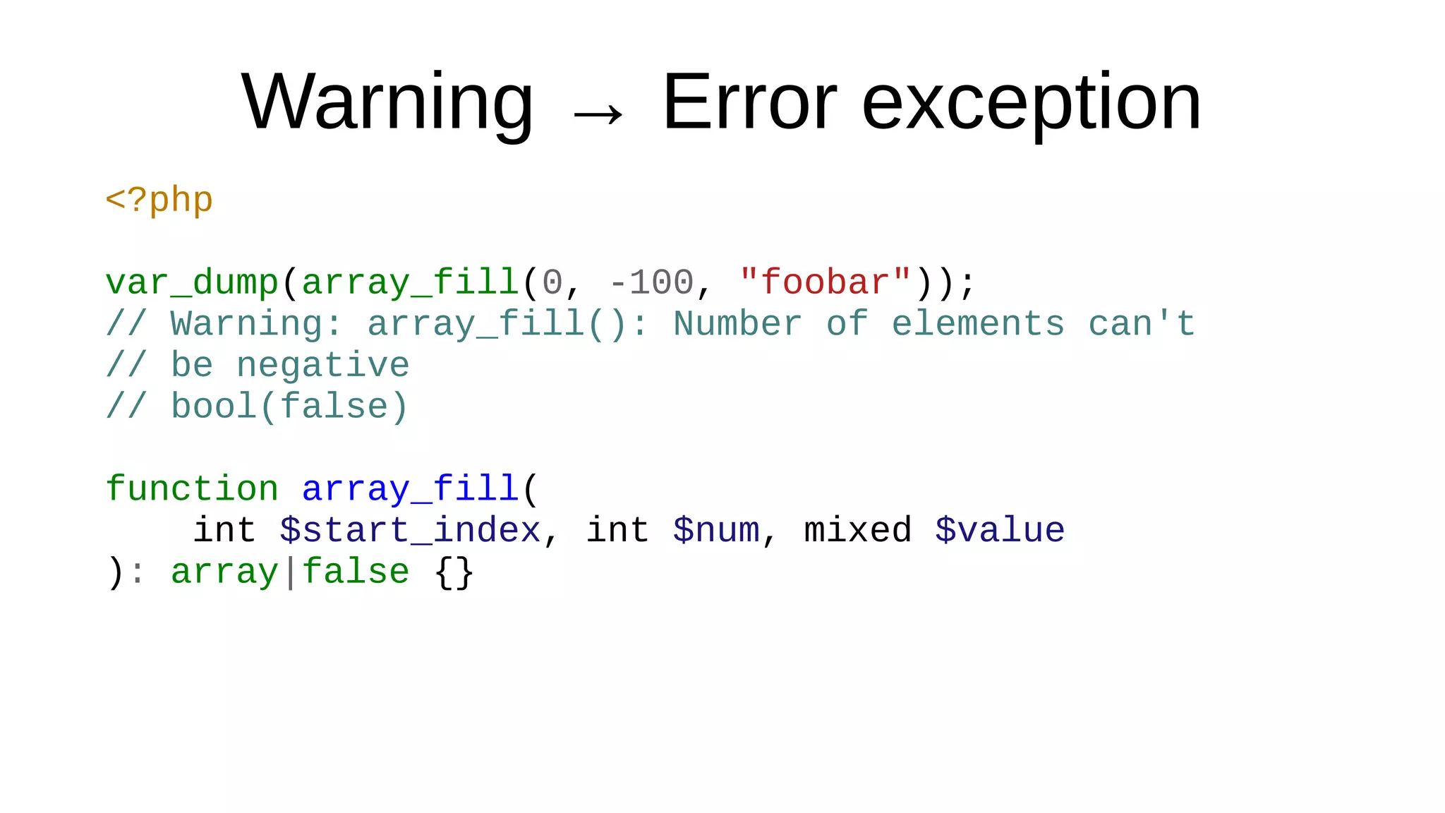 Warning → Error exception
<?php
var_dump(array_fill(0, -100, "foobar"));
// Warning: array_fill(): Number of elements can't
// be negative
// bool(false)
function array_fill(
int $start_index, int $num, mixed $value
): array|false {}
 
