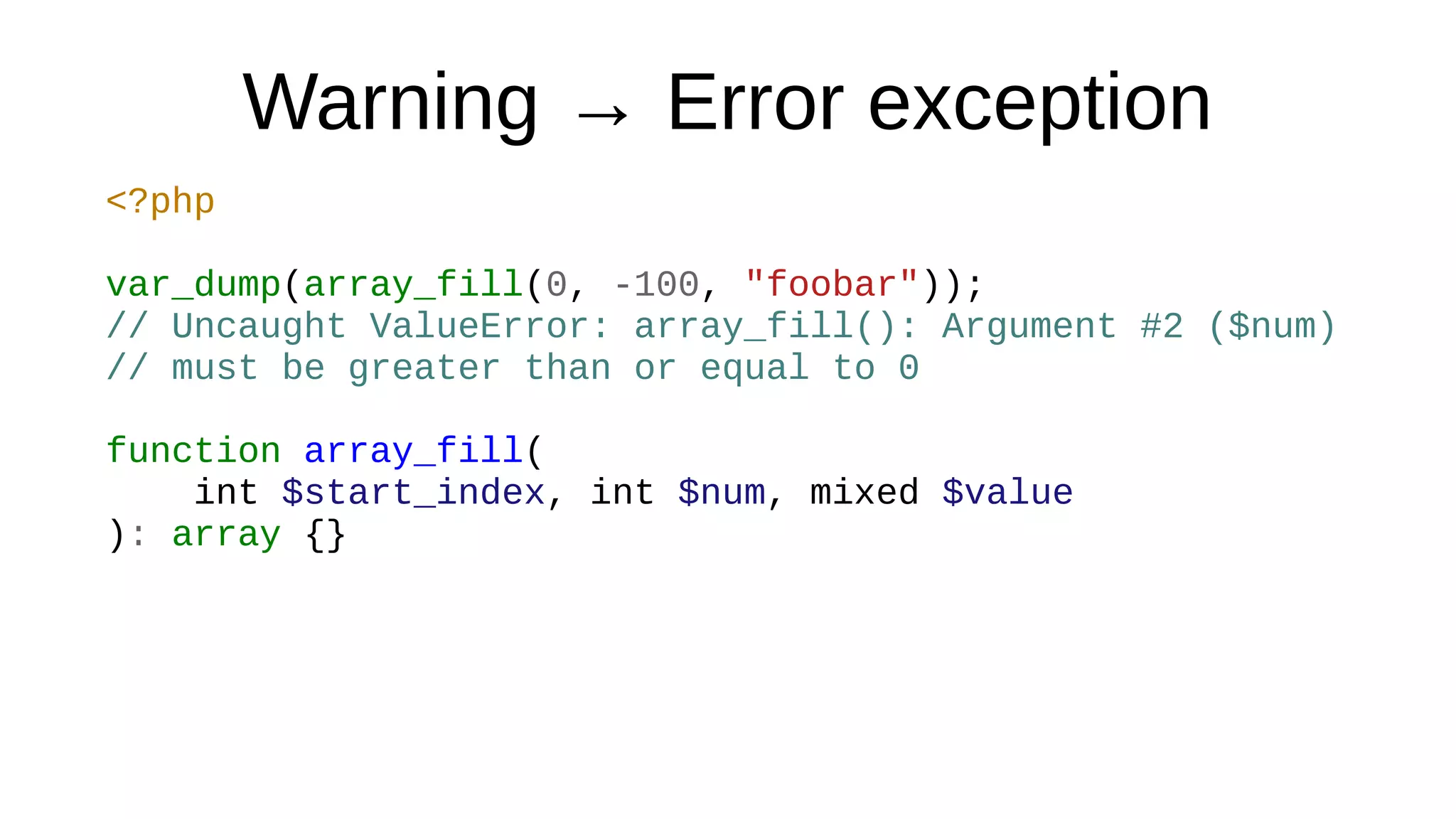 Warning → Error exception
<?php
var_dump(array_fill(0, -100, "foobar"));
// Uncaught ValueError: array_fill(): Argument #2 ($num)
// must be greater than or equal to 0
function array_fill(
int $start_index, int $num, mixed $value
): array {}
 