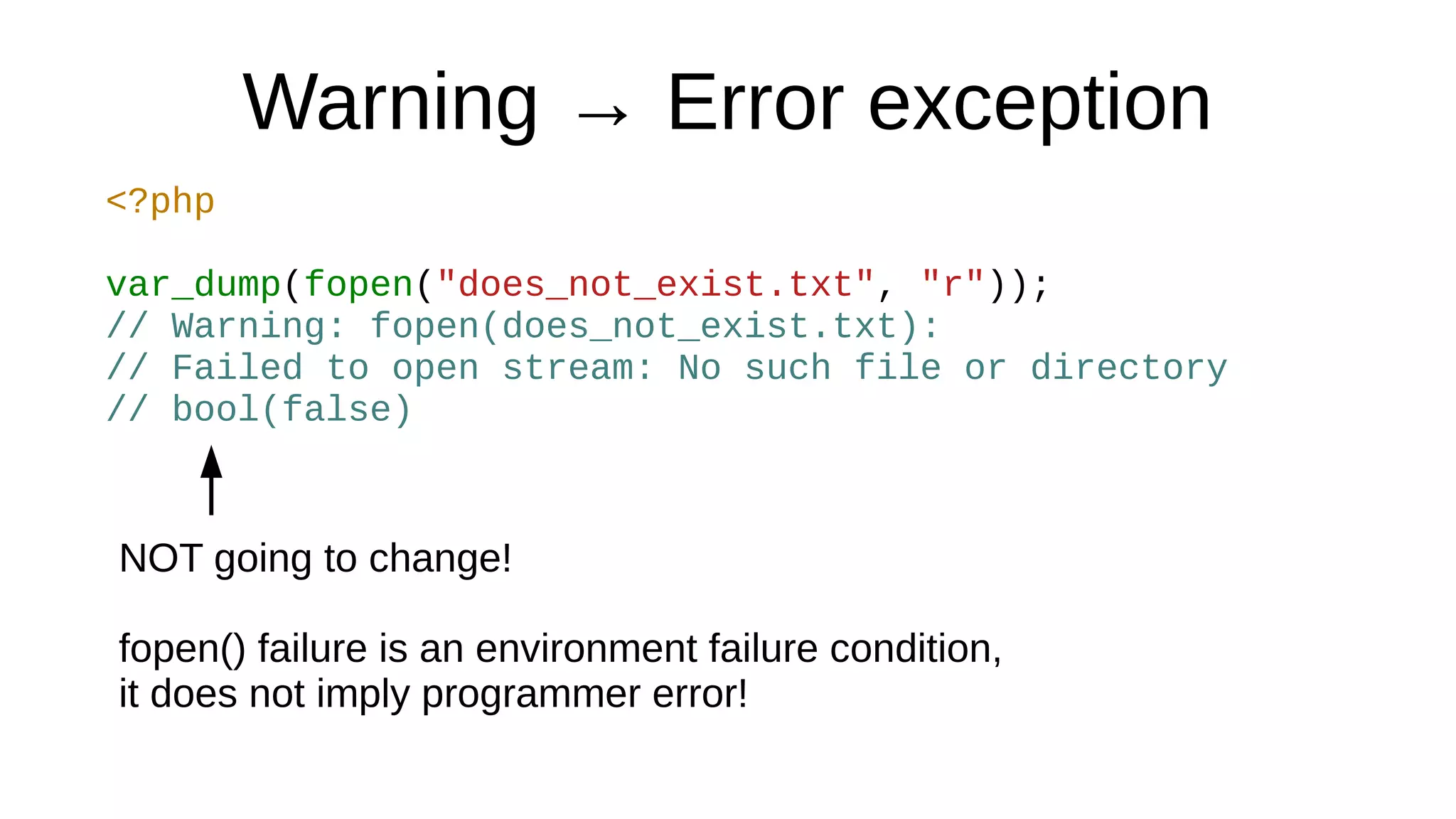 Warning → Error exception
<?php
var_dump(fopen("does_not_exist.txt", "r"));
// Warning: fopen(does_not_exist.txt):
// Failed to open stream: No such file or directory
// bool(false)
NOT going to change!
fopen() failure is an environment failure condition,
it does not imply programmer error!
 