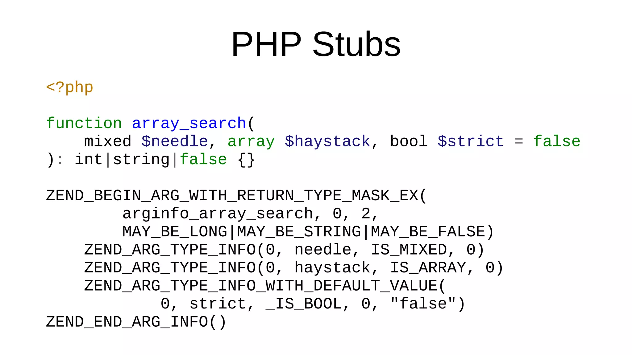 PHP Stubs
<?php
function array_search(
mixed $needle, array $haystack, bool $strict = false
): int|string|false {}
ZEND_BEGIN_ARG_WITH_RETURN_TYPE_MASK_EX(
arginfo_array_search, 0, 2,
MAY_BE_LONG|MAY_BE_STRING|MAY_BE_FALSE)
ZEND_ARG_TYPE_INFO(0, needle, IS_MIXED, 0)
ZEND_ARG_TYPE_INFO(0, haystack, IS_ARRAY, 0)
ZEND_ARG_TYPE_INFO_WITH_DEFAULT_VALUE(
0, strict, _IS_BOOL, 0, "false")
ZEND_END_ARG_INFO()
 