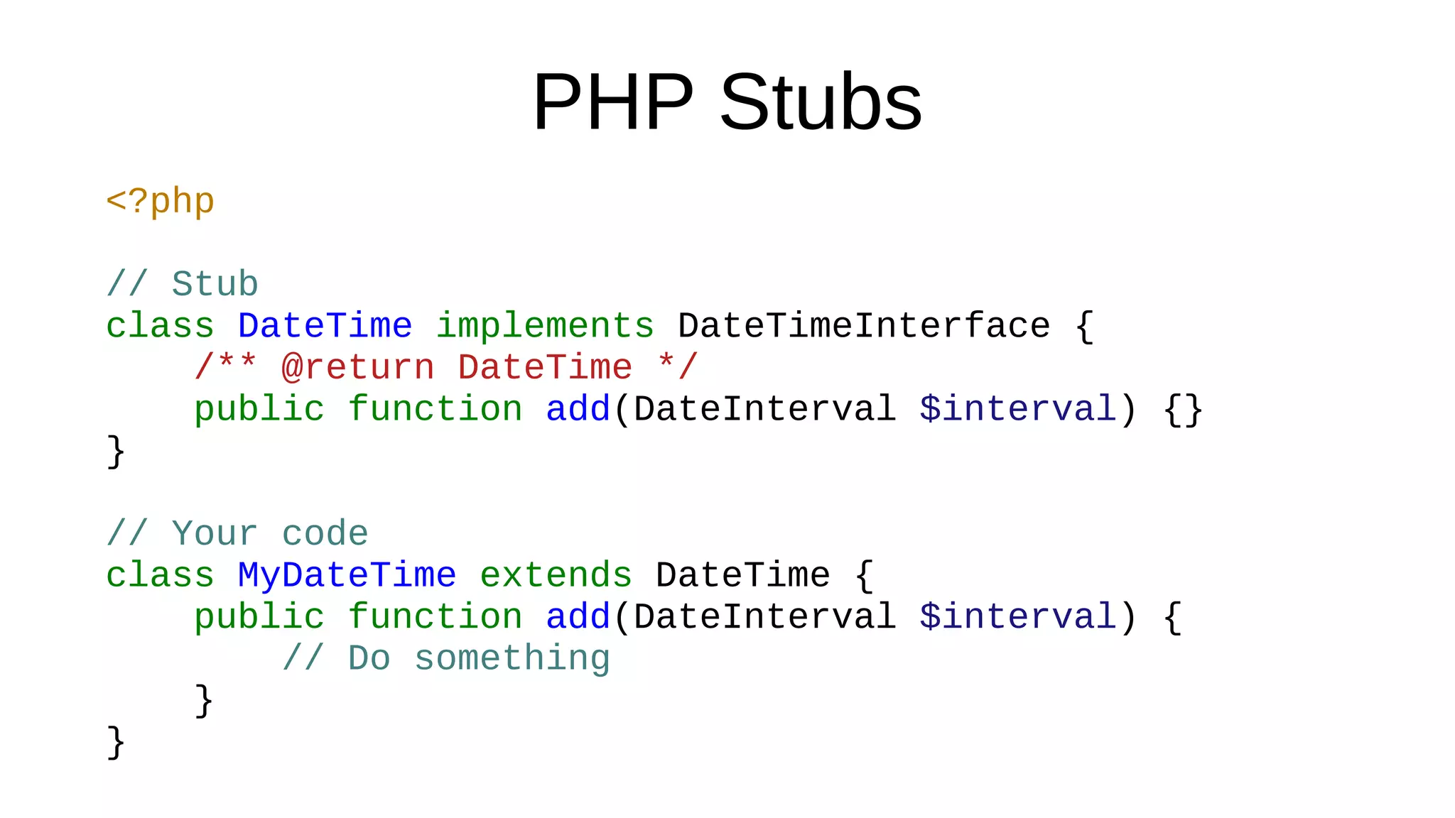 PHP Stubs
<?php
// Stub
class DateTime implements DateTimeInterface {
/** @return DateTime */
public function add(DateInterval $interval) {}
}
// Your code
class MyDateTime extends DateTime {
public function add(DateInterval $interval) {
// Do something
}
}
 