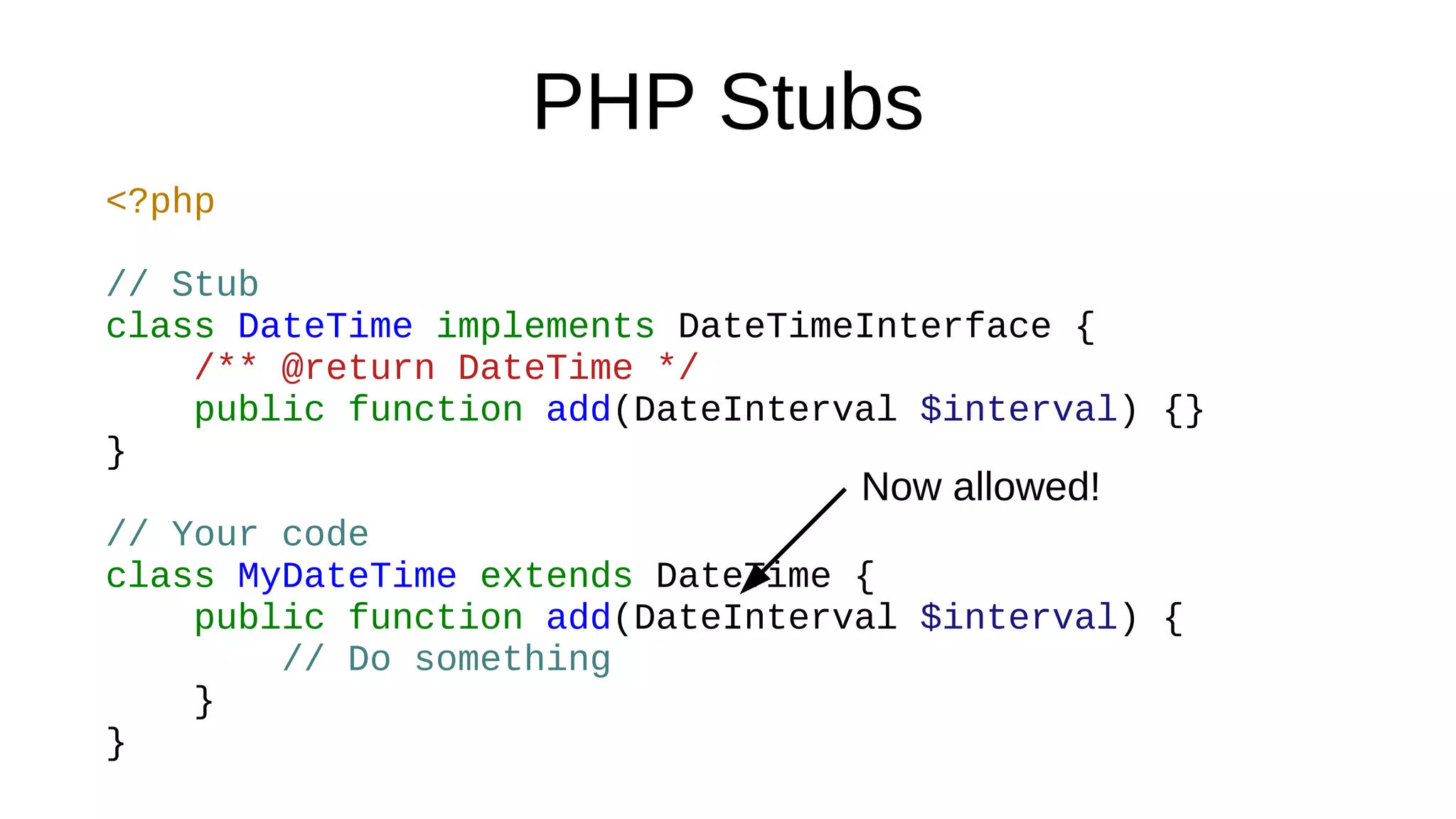 PHP Stubs
<?php
// Stub
class DateTime implements DateTimeInterface {
/** @return DateTime */
public function add(DateInterval $interval) {}
}
// Your code
class MyDateTime extends DateTime {
public function add(DateInterval $interval) {
// Do something
}
}
Now allowed!
 