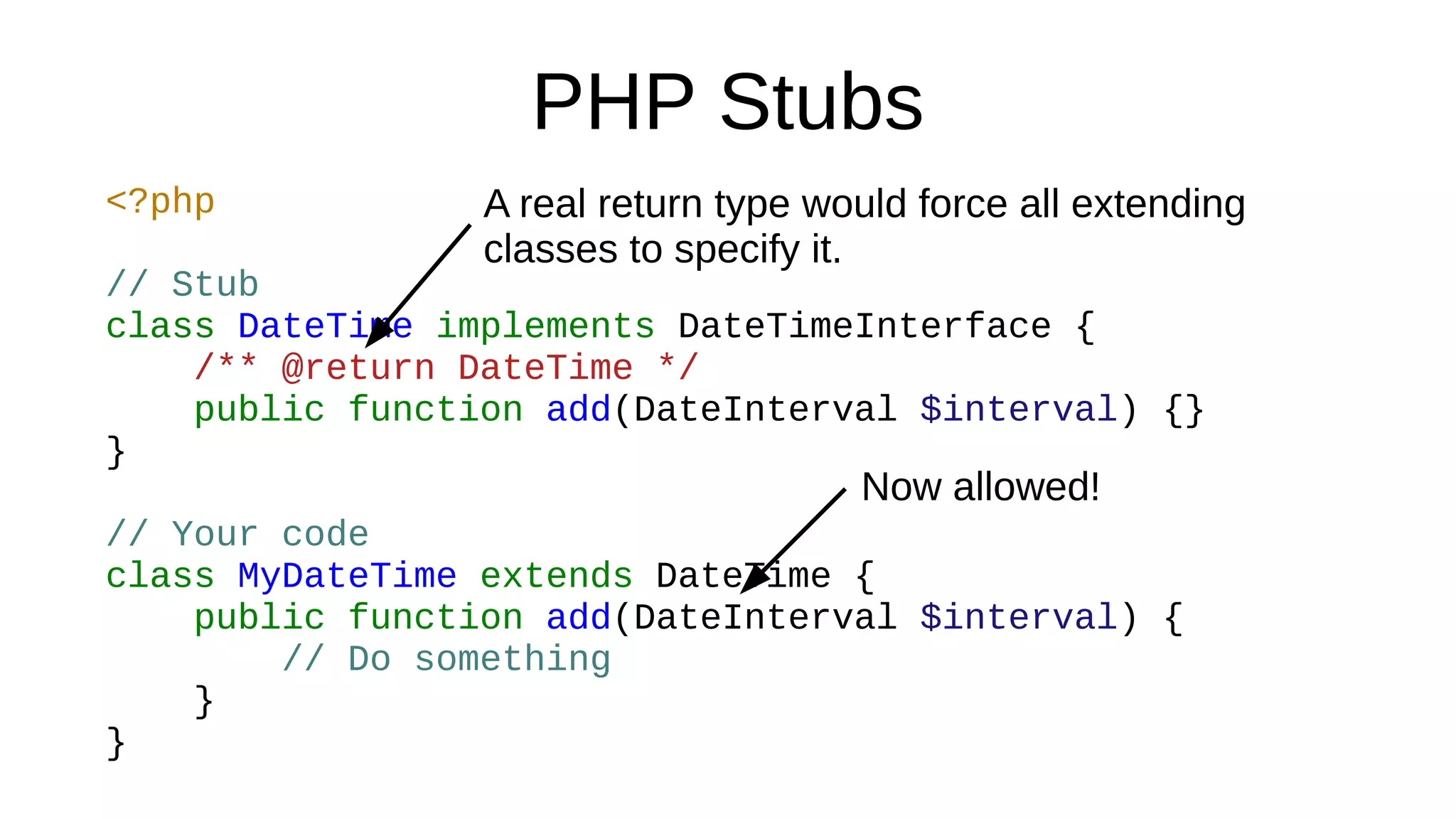 PHP Stubs
<?php
// Stub
class DateTime implements DateTimeInterface {
/** @return DateTime */
public function add(DateInterval $interval) {}
}
// Your code
class MyDateTime extends DateTime {
public function add(DateInterval $interval) {
// Do something
}
}
Now allowed!
A real return type would force all extending
classes to specify it.
 