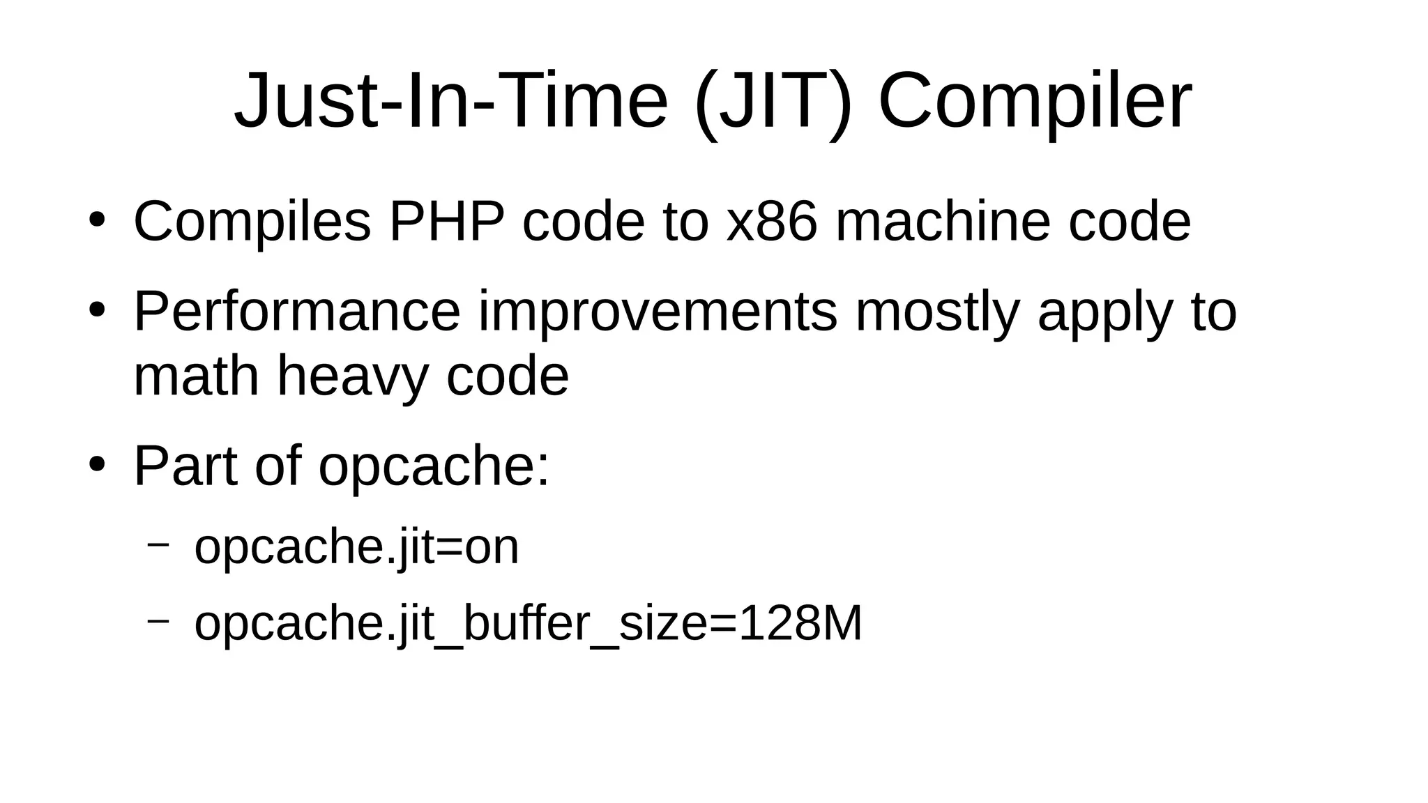 Just-In-Time (JIT) Compiler
●
Compiles PHP code to x86 machine code
●
Performance improvements mostly apply to
math heavy code
●
Part of opcache:
– opcache.jit=on
– opcache.jit_buffer_size=128M
 