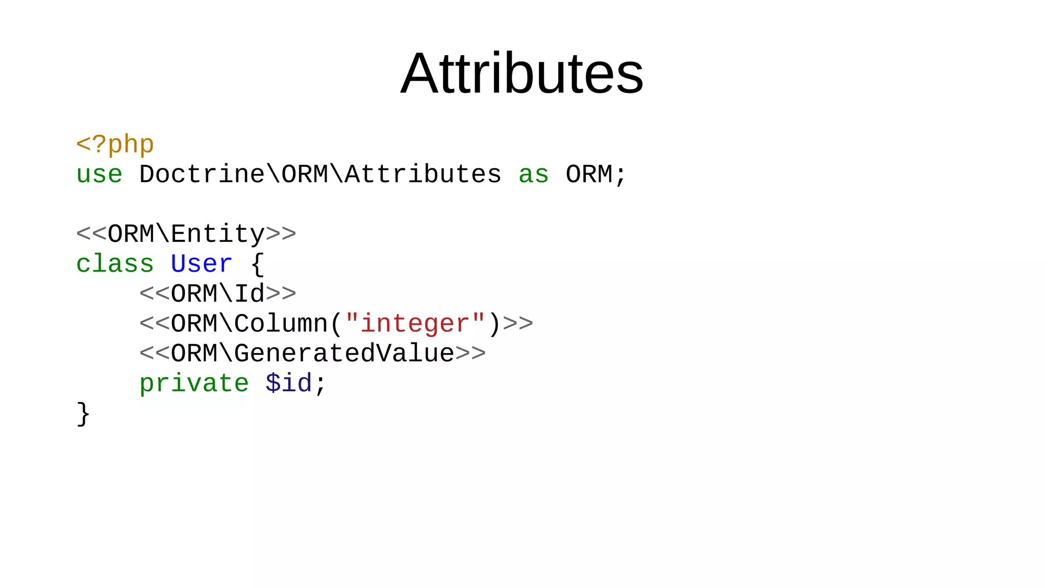Attributes
<?php
use DoctrineORMAttributes as ORM;
<<ORMEntity>>
class User {
<<ORMId>>
<<ORMColumn("integer")>>
<<ORMGeneratedValue>>
private $id;
}
 