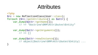 Attributes
<?php
$rc = new ReflectionClass(User::class);
foreach ($rc->getAttributes() as $attr) {
var_dump($attr->getName());
// => "DoctrineORMAttributesEntity"
var_dump($attr->getArguments());
// => []
var_dump($attr->newInstance());
// object(DoctrineORMAttributesEntity) ...
}
 