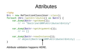 Attributes
<?php
$rc = new ReflectionClass(User::class);
foreach ($rc->getAttributes() as $attr) {
var_dump($attr->getName());
// => "DoctrineORMAttributesEntity"
var_dump($attr->getArguments());
// => []
var_dump($attr->newInstance());
// object(DoctrineORMAttributesEntity) ...
}
Attribute validation happens HERE.
 