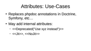 Attributes: Use-Cases
●
Replaces phpdoc annotations in Doctrine,
Symfony, etc…
●
May add internal attributes:
– <<Deprecated("Use xyz instead")>>
– <<Jit>>, <<NoJit>>
 