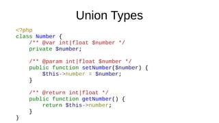 Union Types
<?php
class Number {
/** @var int|float $number */
private $number;
/** @param int|float $number */
public function setNumber($number) {
$this->number = $number;
}
/** @return int|float */
public function getNumber() {
return $this->number;
}
}
 