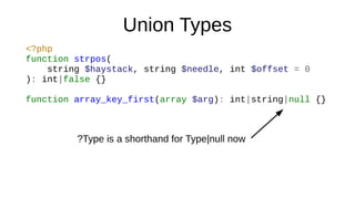 Union Types
<?php
function strpos(
string $haystack, string $needle, int $offset = 0
): int|false {}
function array_key_first(array $arg): int|string|null {}
?Type is a shorthand for Type|null now
 