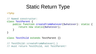 Static Return Type
<?php
// Named constructor:
class TestParent {
public function createFromWhatever($whatever): static {
return new static($whatever);
}
}
class TestChild extends TestParent {}
// TestChild::createFromWhatever(…)
// must return TestChild, not TestParent!
 