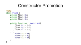 Constructor Promotion
<?php
class Point {
public float $x;
public float $y;
public float $z;
public function __construct(
float $x = 0.0,
float $y = 0.0,
float $z = 0.0,
) {
$this->x = $x;
$this->y = $y;
$this->z = $z;
}
}
 