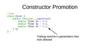 Constructor Promotion
<?php
class Point {
public function __construct(
public float $x = 0.0,
public float $y = 0.0,
public float $z = 0.0,
) {}
}
Trailing comma in parameters lists
now allowed
 