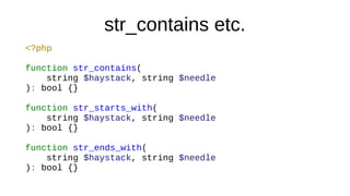 str_contains etc.
<?php
function str_contains(
string $haystack, string $needle
): bool {}
function str_starts_with(
string $haystack, string $needle
): bool {}
function str_ends_with(
string $haystack, string $needle
): bool {}
 