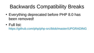 Backwards Compatibility Breaks
●
Everything deprecated before PHP 8.0 has
been removed!
●
Full list:
https://github.com/php/php-src/blob/master/UPGRADING
 