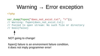 Warning → Error exception
<?php
var_dump(fopen("does_not_exist.txt", "r"));
// Warning: fopen(does_not_exist.txt):
// Failed to open stream: No such file or directory
// bool(false)
NOT going to change!
fopen() failure is an environment failure condition,
it does not imply programmer error!
 
