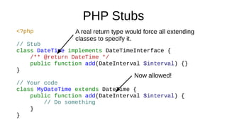 PHP Stubs
<?php
// Stub
class DateTime implements DateTimeInterface {
/** @return DateTime */
public function add(DateInterval $interval) {}
}
// Your code
class MyDateTime extends DateTime {
public function add(DateInterval $interval) {
// Do something
}
}
Now allowed!
A real return type would force all extending
classes to specify it.
 