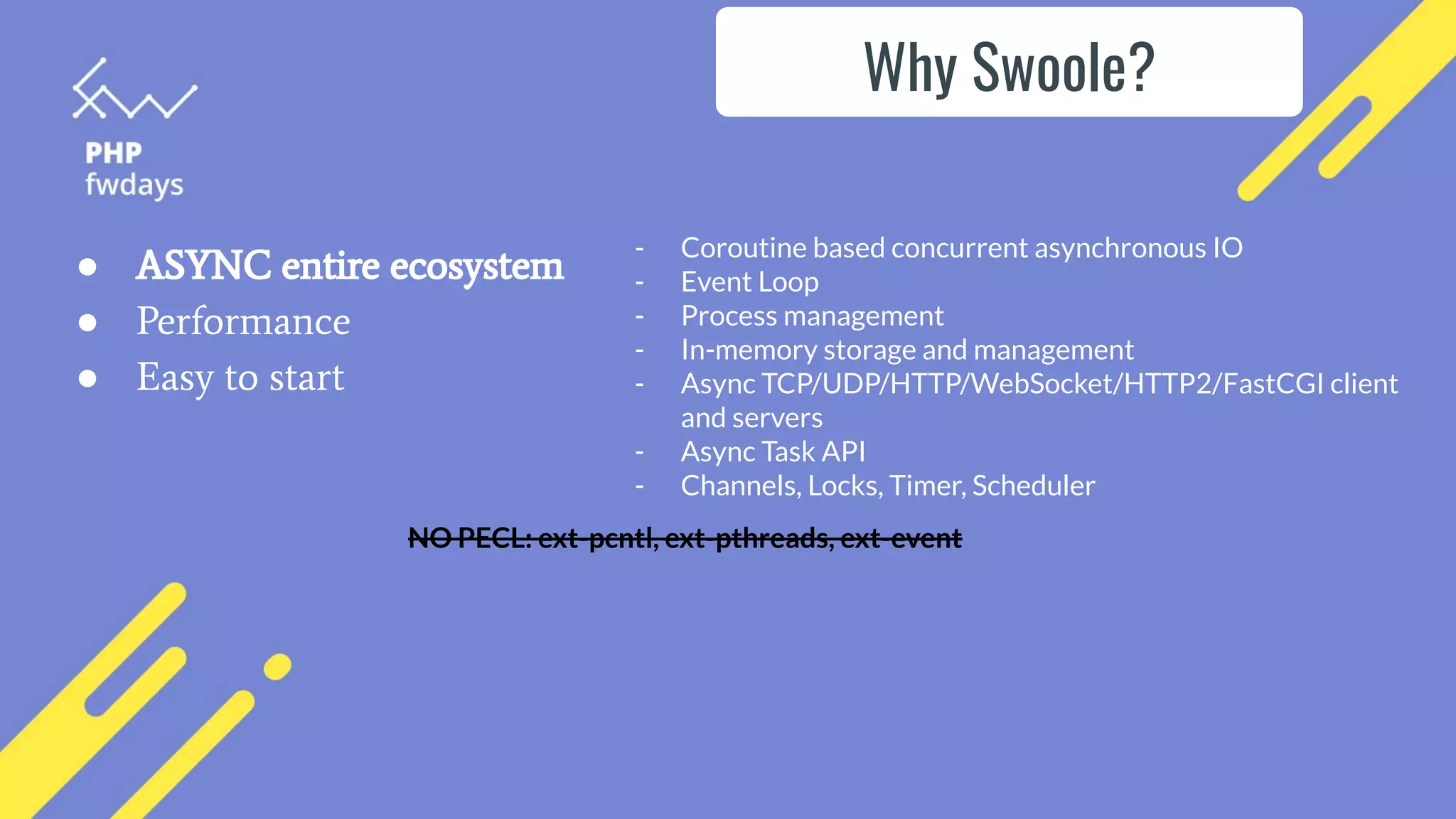 ● ASYNC entire ecosystem
● Performance
● Easy to start
- Coroutine based concurrent asynchronous IO
- Event Loop
- Process management
- In-memory storage and management
- Async TCP/UDP/HTTP/WebSocket/HTTP2/FastCGI client
and servers
- Async Task API
- Channels, Locks, Timer, Scheduler
NO PECL: ext-pcntl, ext-pthreads, ext-event
Why Swoole?
 