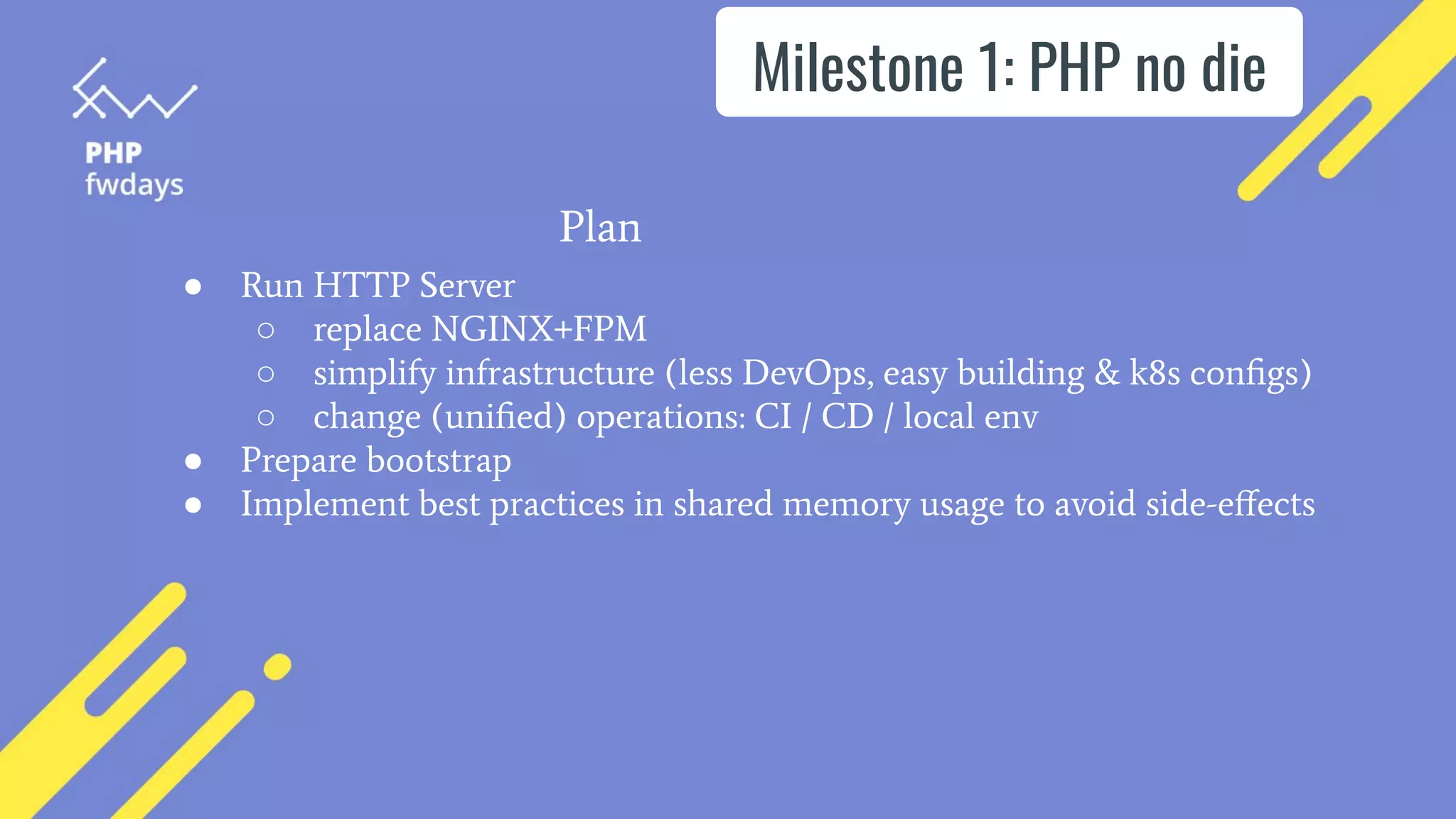 Milestone 1: PHP no die
● Run HTTP Server
○ replace NGINX+FPM
○ simplify infrastructure (less DevOps, easy building & k8s conﬁgs)
○ change (uniﬁed) operations: CI / CD / local env
● Prepare bootstrap
● Implement best practices in shared memory usage to avoid side-eﬀects
Plan
 