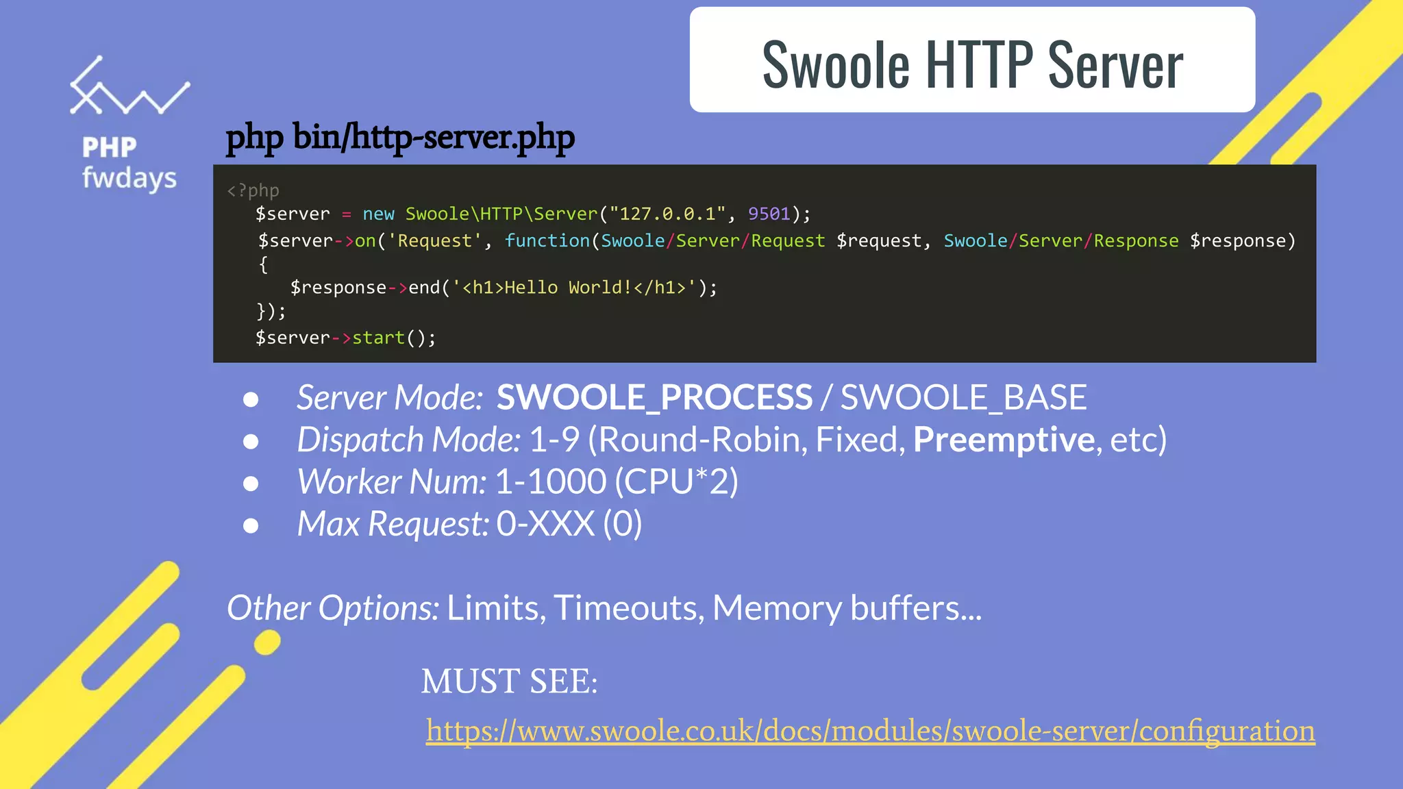 ● Server Mode: SWOOLE_PROCESS / SWOOLE_BASE
● Dispatch Mode: 1-9 (Round-Robin, Fixed, Preemptive, etc)
● Worker Num: 1-1000 (CPU*2)
● Max Request: 0-XXX (0)
Other Options: Limits, Timeouts, Memory buffers...
php bin/http-server.php
Swoole HTTP Server
https://www.swoole.co.uk/docs/modules/swoole-server/conﬁguration
MUST SEE:
<?php
$server = new SwooleHTTPServer("127.0.0.1", 9501);
$server->on('Request', function(Swoole/Server/Request $request, Swoole/Server/Response $response)
{
$response->end('<h1>Hello World!</h1>');
});
$server->start();
 