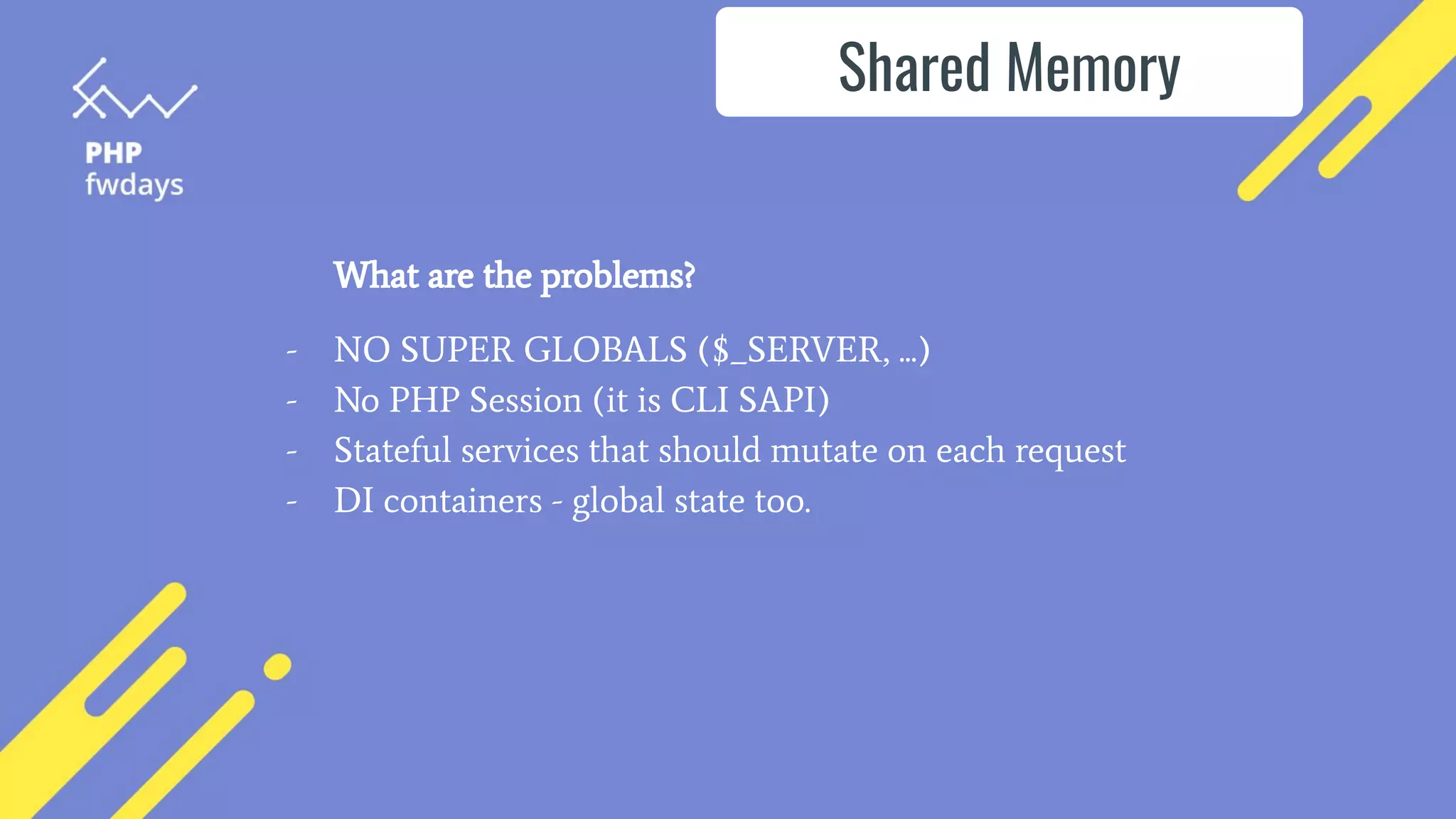 What are the problems?
- NO SUPER GLOBALS ($_SERVER, ...)
- No PHP Session (it is CLI SAPI)
- Stateful services that should mutate on each request
- DI containers - global state too.
Shared Memory
 