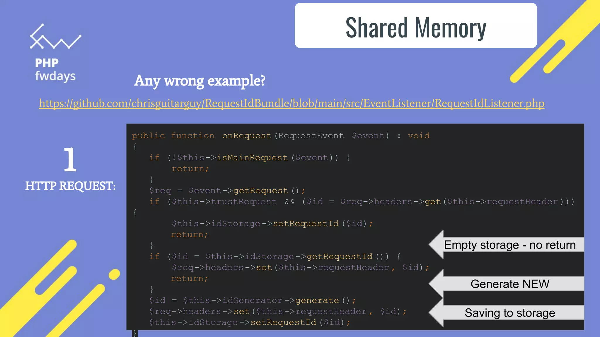 Any wrong example?
Shared Memory
https://github.com/chrisguitarguy/RequestIdBundle/blob/main/src/EventListener/RequestIdListener.php
public function onRequest(RequestEvent $event) : void
{
if (!$this->isMainRequest ($event)) {
return;
}
$req = $event->getRequest();
if ($this->trustRequest && ($id = $req->headers->get($this->requestHeader )))
{
$this->idStorage->setRequestId ($id);
return;
}
if ($id = $this->idStorage->getRequestId ()) {
$req->headers->set($this->requestHeader , $id);
return;
}
$id = $this->idGenerator ->generate();
$req->headers->set($this->requestHeader , $id);
$this->idStorage->setRequestId ($id);
}
Empty storage - no return
Generate NEW
Saving to storage
1
HTTP REQUEST:
 