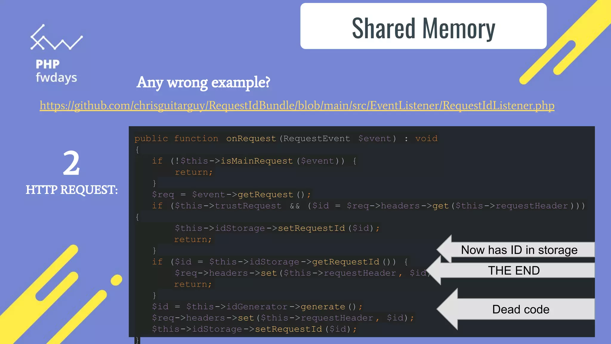 Any wrong example?
Shared Memory
public function onRequest(RequestEvent $event) : void
{
if (!$this->isMainRequest ($event)) {
return;
}
$req = $event->getRequest();
if ($this->trustRequest && ($id = $req->headers->get($this->requestHeader )))
{
$this->idStorage->setRequestId ($id);
return;
}
if ($id = $this->idStorage->getRequestId ()) {
$req->headers->set($this->requestHeader , $id);
return;
}
$id = $this->idGenerator ->generate();
$req->headers->set($this->requestHeader , $id);
$this->idStorage->setRequestId ($id);
}
2
HTTP REQUEST:
Now has ID in storage
THE END
Dead code
https://github.com/chrisguitarguy/RequestIdBundle/blob/main/src/EventListener/RequestIdListener.php
 