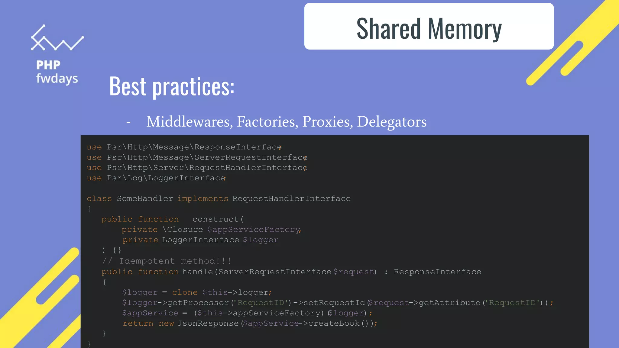 Best practices:
- Middlewares, Factories, Proxies, Delegators
Shared Memory
use PsrHttpMessageResponseInterface
;
use PsrHttpMessageServerRequestInterface
;
use PsrHttpServerRequestHandlerInterface
;
use PsrLogLoggerInterface
;
class SomeHandler implements RequestHandlerInterface
{
public function __construct(
private Closure $appServiceFactory
,
private LoggerInterface $logger
) {}
// Idempotent method!!!
public function handle(ServerRequestInterface $request) : ResponseInterface
{
$logger = clone $this->logger;
$logger->getProcessor(
'RequestID')->setRequestId(
$request->getAttribute(
'RequestID'));
$appService = ($this->appServiceFactory)(
$logger);
return new JsonResponse($appService->createBook())
;
}
}
 
