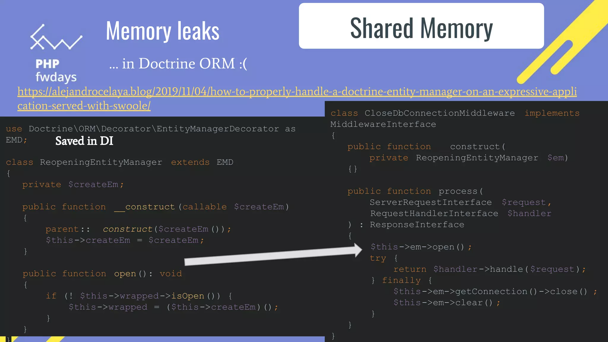 Memory leaks
… in Doctrine ORM :(
Shared Memory
https://alejandrocelaya.blog/2019/11/04/how-to-properly-handle-a-doctrine-entity-manager-on-an-expressive-appli
cation-served-with-swoole/
use DoctrineORMDecoratorEntityManagerDecorator as
EMD;
class ReopeningEntityManager extends EMD
{
private $createEm;
public function __construct (callable $createEm)
{
parent::__construct($createEm());
$this->createEm = $createEm;
}
public function open(): void
{
if (! $this->wrapped->isOpen()) {
$this->wrapped = ($this->createEm)();
}
}
class CloseDbConnectionMiddleware implements
MiddlewareInterface
{
public function __construct(
private ReopeningEntityManager $em)
{}
public function process(
ServerRequestInterface $request,
RequestHandlerInterface $handler
) : ResponseInterface
{
$this->em->open() ;
try {
return $handler->handle($request);
} finally {
$this->em->getConnection()->close() ;
$this->em->clear() ;
}
}
}
Saved in DI
 
