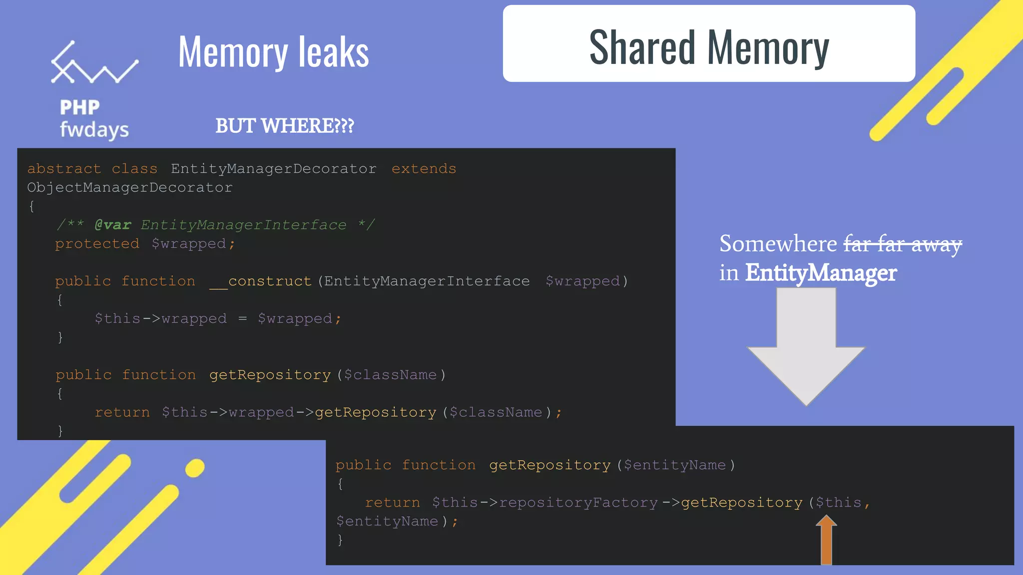 Shared Memory
Memory leaks
BUT WHERE???
abstract class EntityManagerDecorator extends
ObjectManagerDecorator
{
/** @var EntityManagerInterface */
protected $wrapped;
public function __construct (EntityManagerInterface $wrapped)
{
$this->wrapped = $wrapped;
}
public function getRepository ($className)
{
return $this->wrapped->getRepository ($className);
}
public function getRepository ($entityName )
{
return $this->repositoryFactory ->getRepository ($this,
$entityName );
}
Somewhere far far away
in EntityManager
 