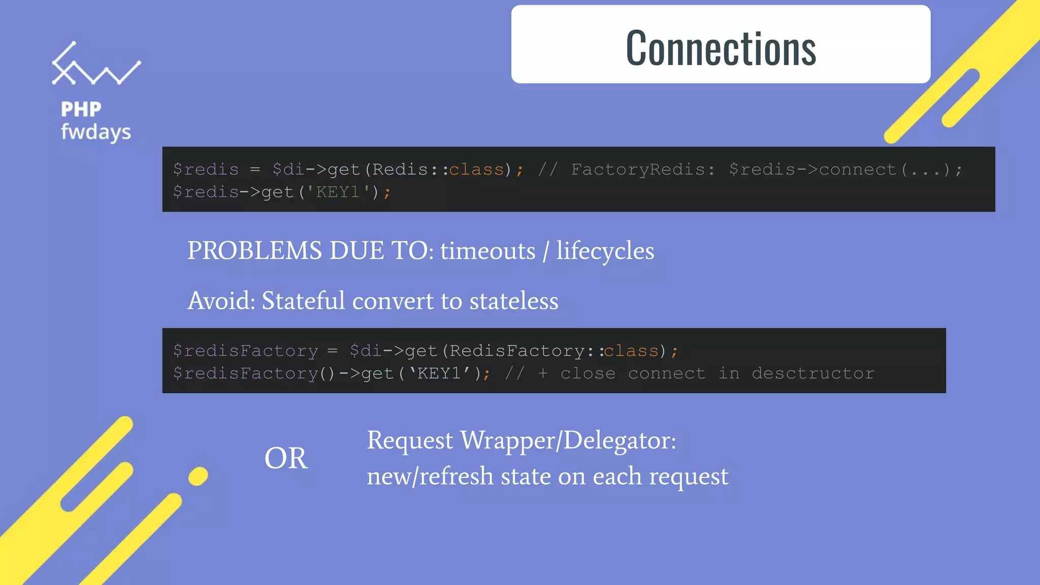 PROBLEMS DUE TO: timeouts / lifecycles
Avoid: Stateful convert to stateless
Connections
$redis = $di->get(Redis::class); // FactoryRedis: $redis->connect(...);
$redis->get('KEY1');
$redisFactory = $di->get(RedisFactory::
class);
$redisFactory()->get(‘KEY1’); // + close connect in desctructor
Request Wrapper/Delegator:
new/refresh state on each request
OR
 