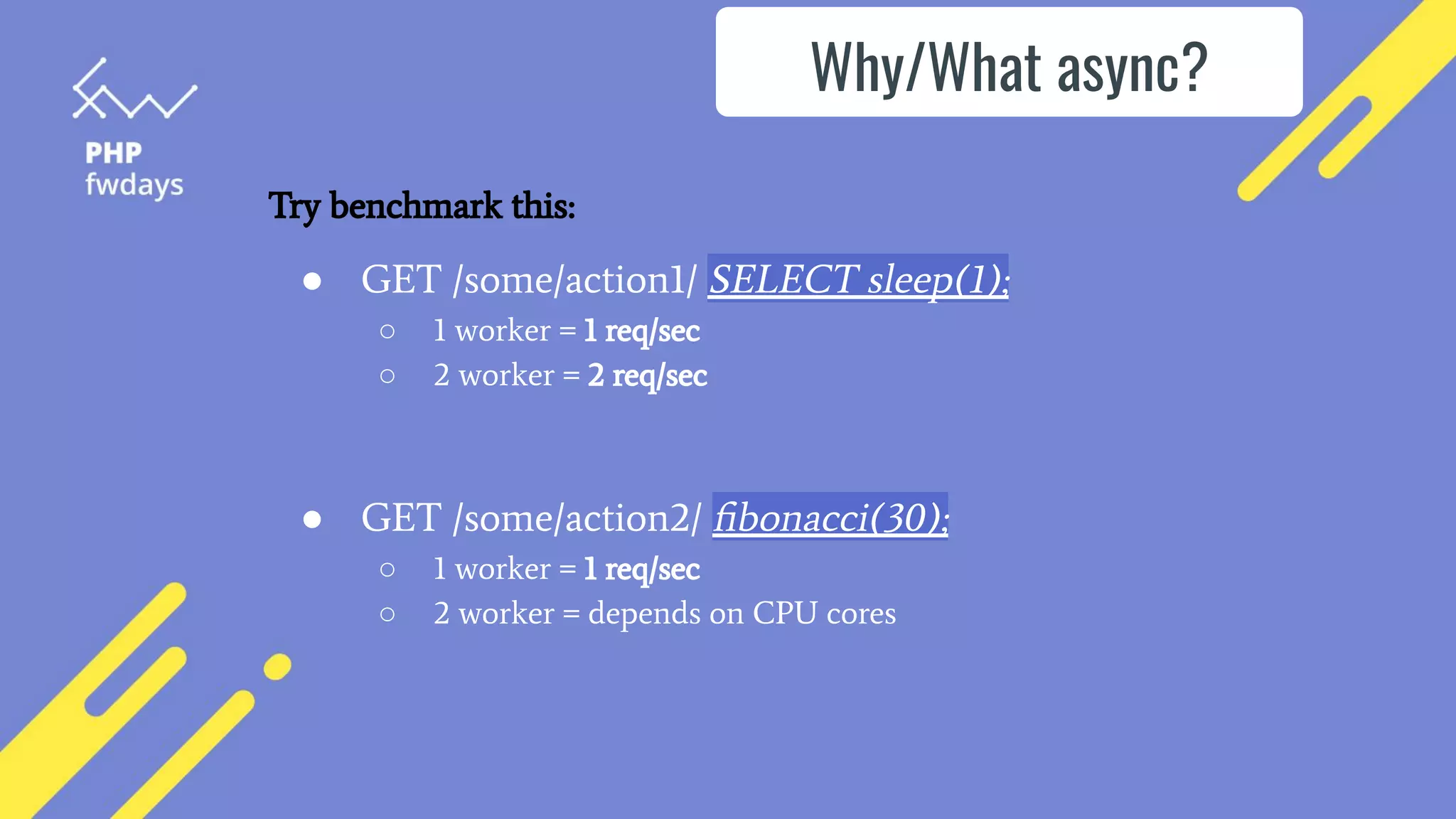 ● GET /some/action1/ SELECT sleep(1);
○ 1 worker = 1 req/sec
○ 2 worker = 2 req/sec
● GET /some/action2/ ﬁbonacci(30);
○ 1 worker = 1 req/sec
○ 2 worker = depends on CPU cores
Why/What async?
Try benchmark this:
 