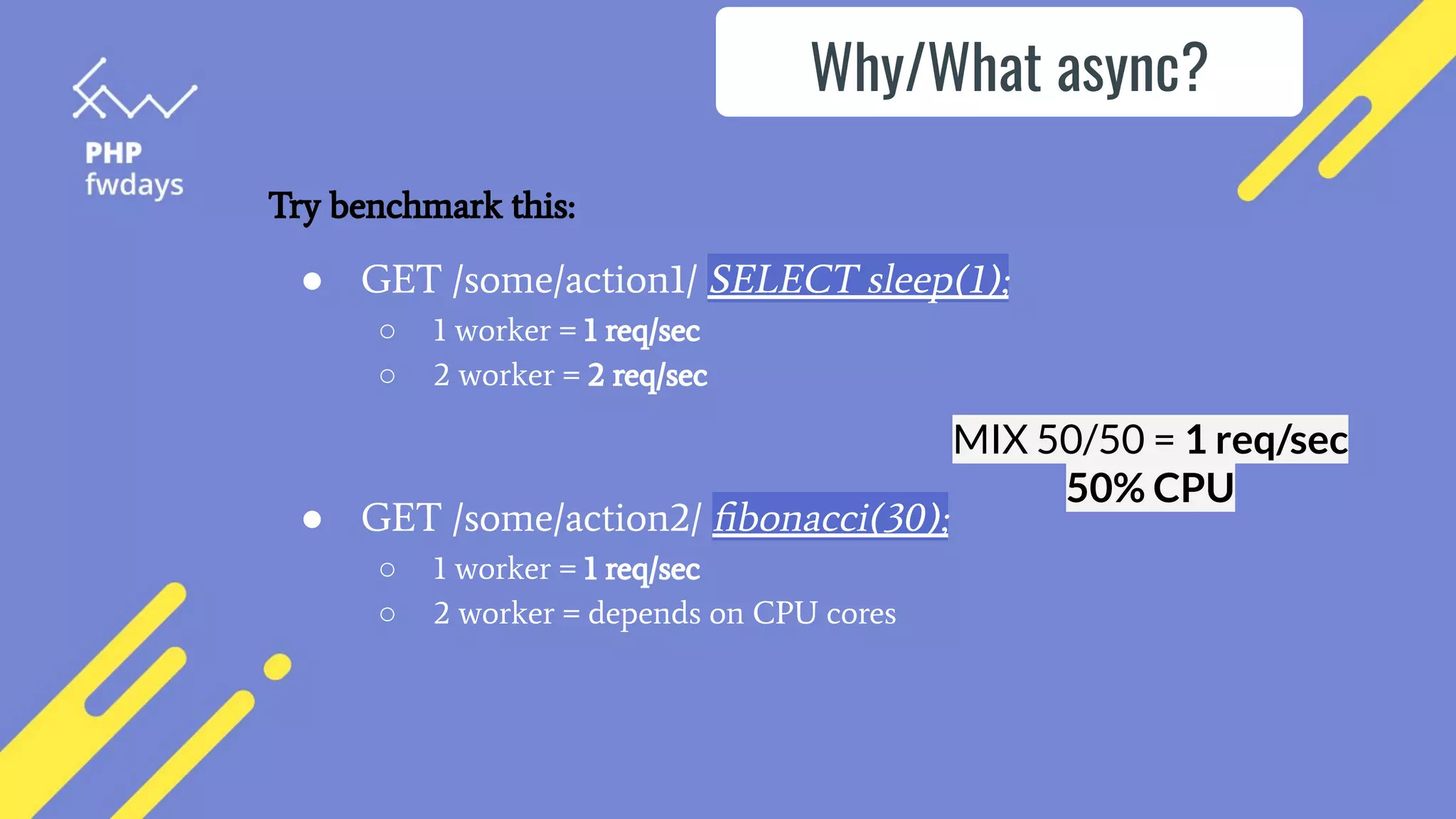 ● GET /some/action1/ SELECT sleep(1);
○ 1 worker = 1 req/sec
○ 2 worker = 2 req/sec
● GET /some/action2/ ﬁbonacci(30);
○ 1 worker = 1 req/sec
○ 2 worker = depends on CPU cores
MIX 50/50 = 1 req/sec
50% CPU
Why/What async?
Try benchmark this:
 