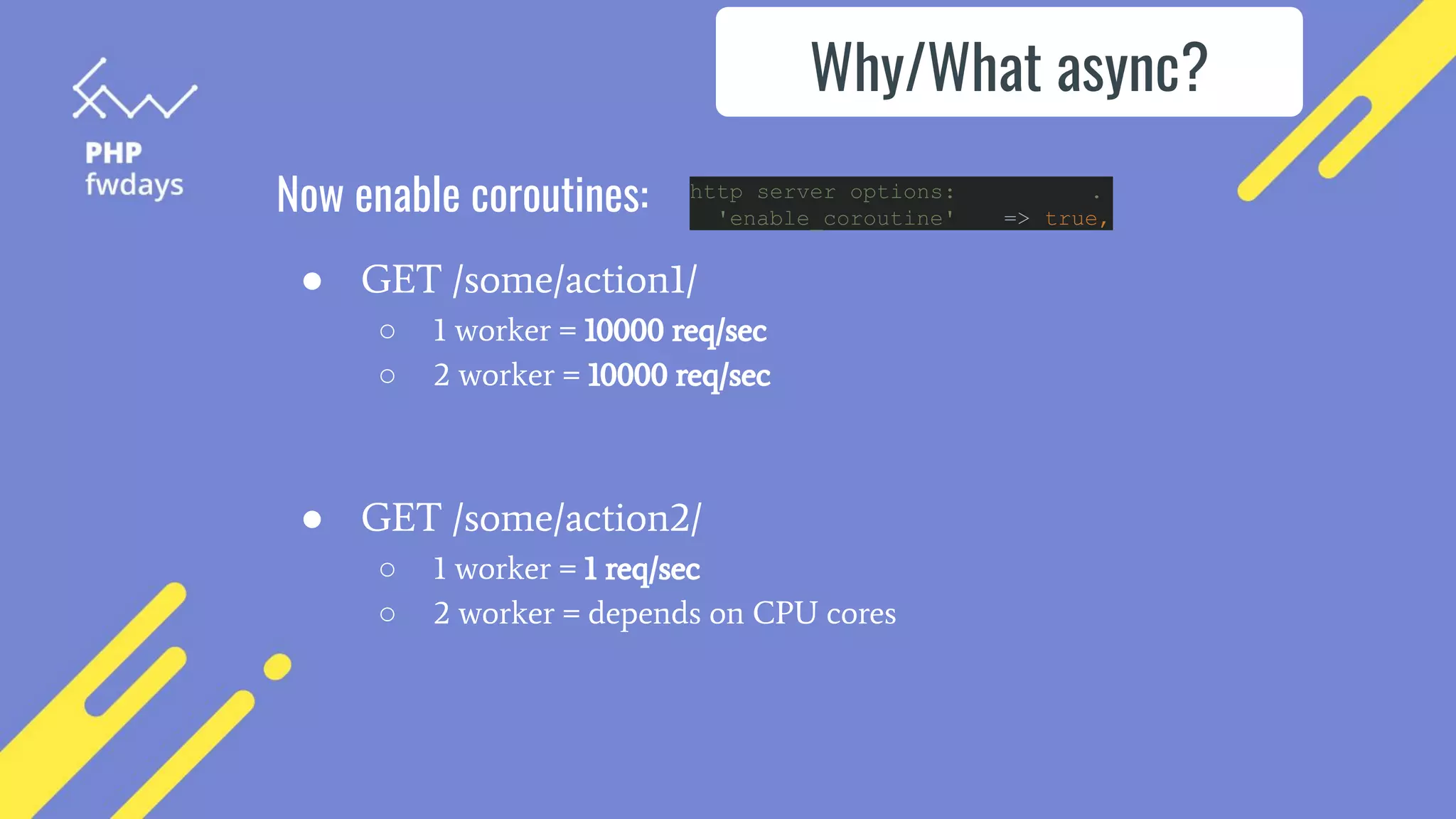 Now enable coroutines: http server options: .
'enable_coroutine' => true,
Why/What async?
● GET /some/action1/
○ 1 worker = 10000 req/sec
○ 2 worker = 10000 req/sec
● GET /some/action2/
○ 1 worker = 1 req/sec
○ 2 worker = depends on CPU cores
 