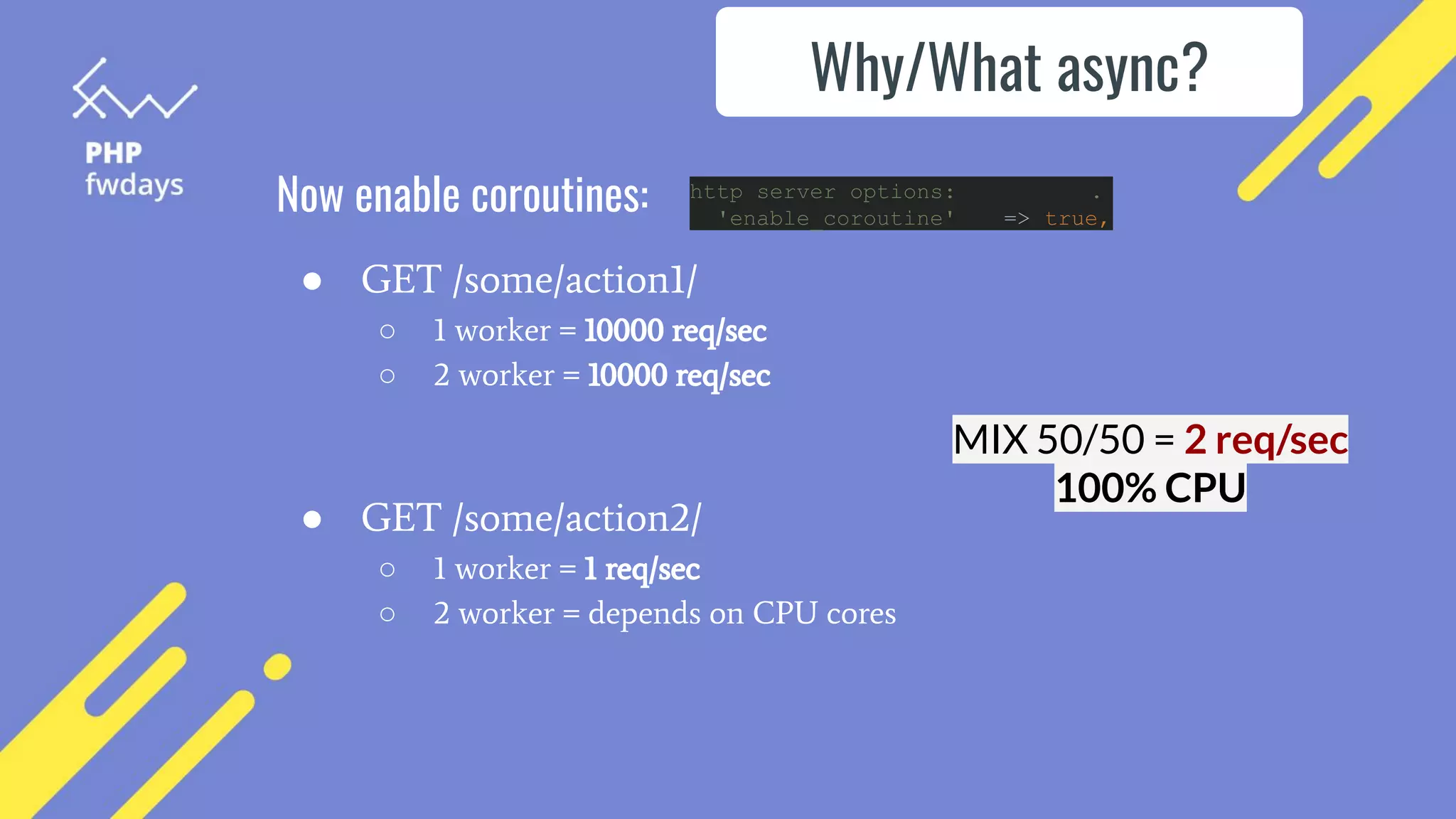 Now enable coroutines: http server options: .
'enable_coroutine' => true,
Why/What async?
● GET /some/action1/
○ 1 worker = 10000 req/sec
○ 2 worker = 10000 req/sec
● GET /some/action2/
○ 1 worker = 1 req/sec
○ 2 worker = depends on CPU cores
MIX 50/50 = 2 req/sec
100% CPU
 