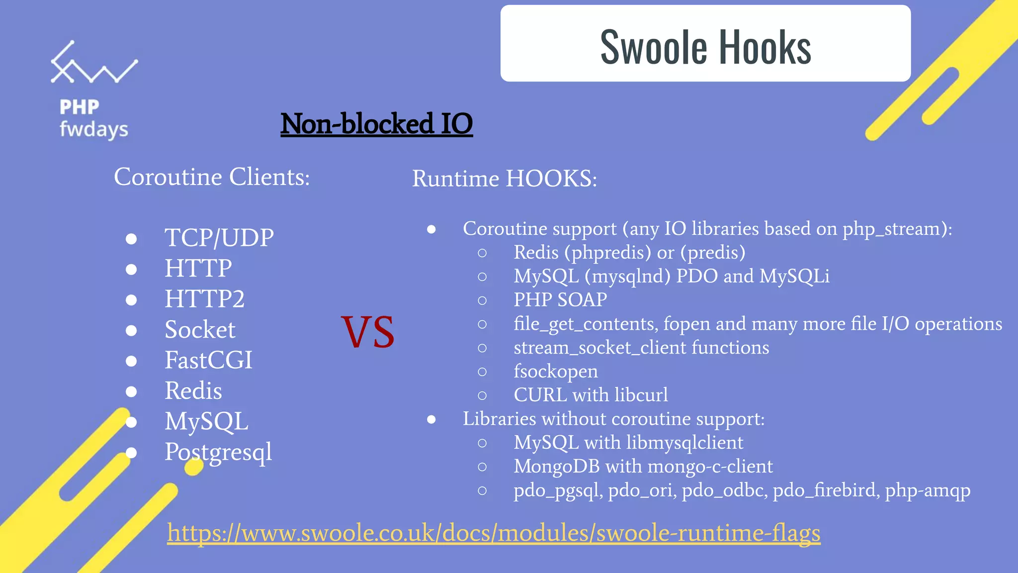 https://www.swoole.co.uk/docs/modules/swoole-runtime-ﬂags
Swoole Hooks
Coroutine Clients:
● TCP/UDP
● HTTP
● HTTP2
● Socket
● FastCGI
● Redis
● MySQL
● Postgresql
Runtime HOOKS:
● Coroutine support (any IO libraries based on php_stream):
○ Redis (phpredis) or (predis)
○ MySQL (mysqlnd) PDO and MySQLi
○ PHP SOAP
○ ﬁle_get_contents, fopen and many more ﬁle I/O operations
○ stream_socket_client functions
○ fsockopen
○ CURL with libcurl
● Libraries without coroutine support:
○ MySQL with libmysqlclient
○ MongoDB with mongo-c-client
○ pdo_pgsql, pdo_ori, pdo_odbc, pdo_ﬁrebird, php-amqp
VS
Non-blocked IO
 