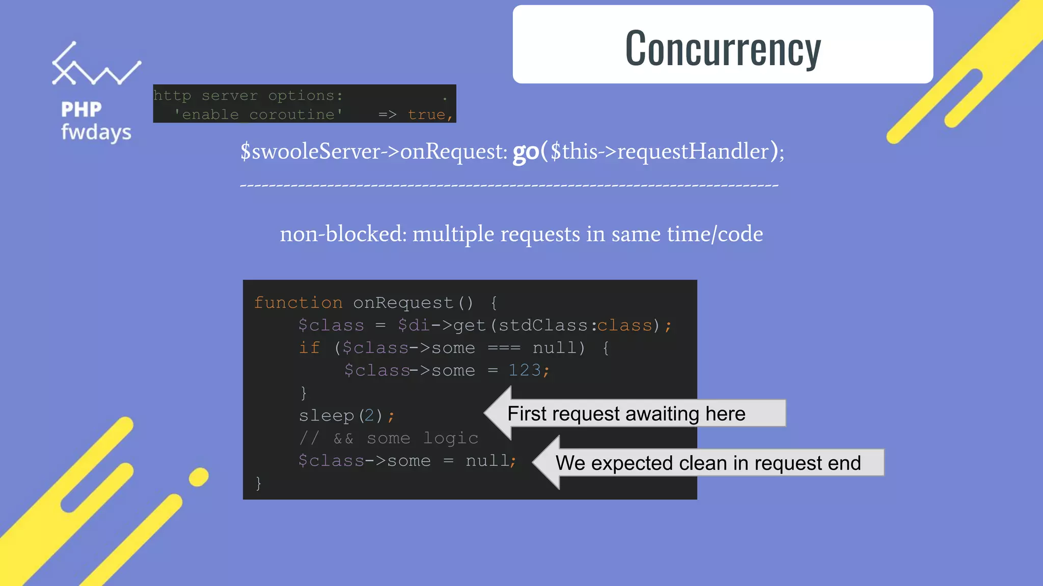 $swooleServer->onRequest: go($this->requestHandler);
--------------------------------------------------------------------------
non-blocked: multiple requests in same time/code
Concurrency
function onRequest() {
$class = $di->get(stdClass:class);
if ($class->some === null) {
$class->some = 123;
}
sleep(2);
// && some logic
$class->some = null;
}
First request awaiting here
We expected clean in request end
http server options: .
'enable_coroutine' => true,
 