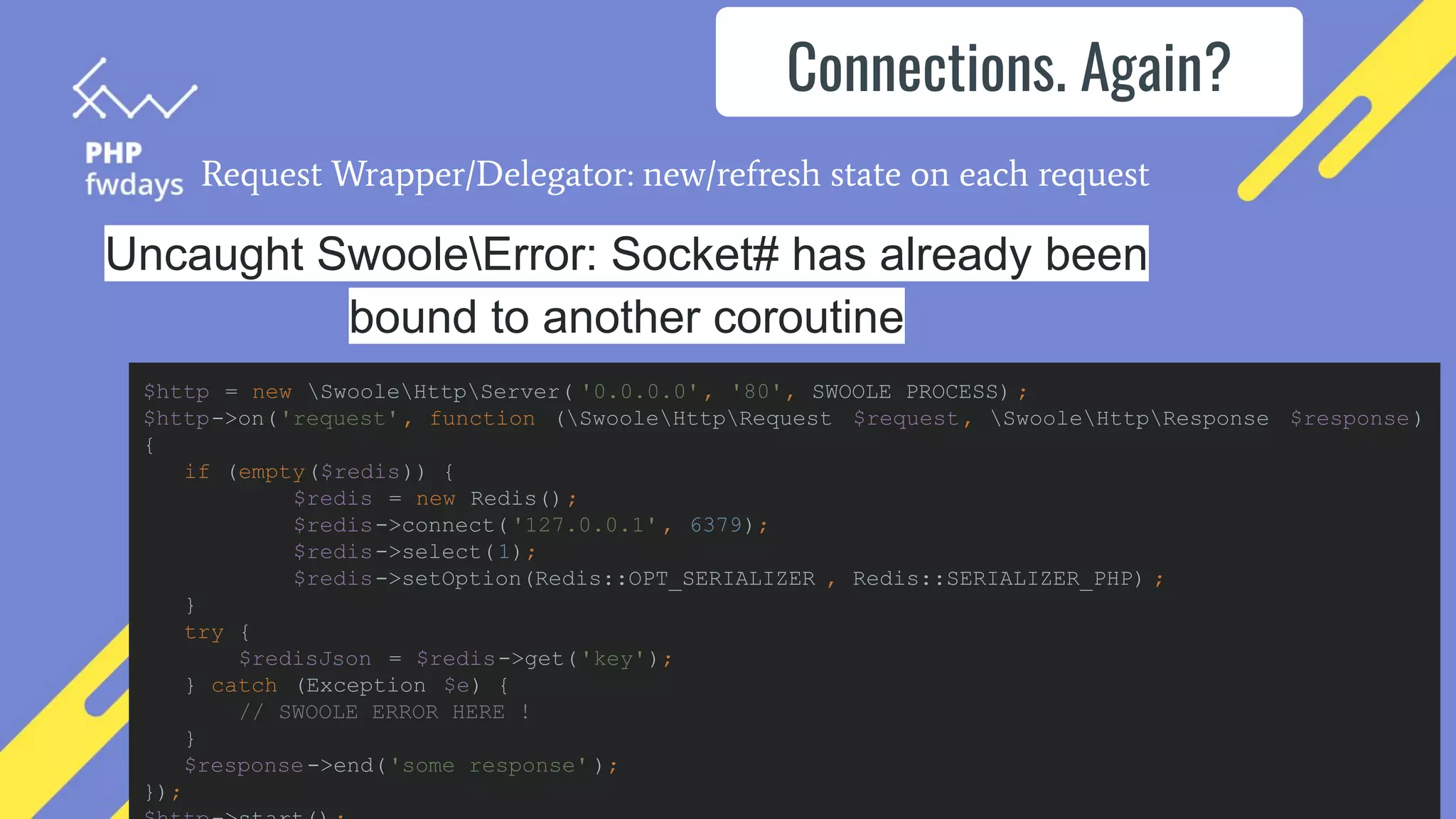 Request Wrapper/Delegator: new/refresh state on each request
Uncaught SwooleError: Socket# has already been
bound to another coroutine
Connections. Again?
$http = new SwooleHttpServer( '0.0.0.0', '80', SWOOLE_PROCESS) ;
$http->on('request', function (SwooleHttpRequest $request, SwooleHttpResponse $response)
{
if (empty($redis)) {
$redis = new Redis();
$redis->connect('127.0.0.1' , 6379);
$redis->select(1);
$redis->setOption(Redis::OPT_SERIALIZER , Redis::SERIALIZER_PHP) ;
}
try {
$redisJson = $redis->get('key');
} catch (Exception $e) {
// SWOOLE ERROR HERE !
}
$response->end('some response' );
});
 