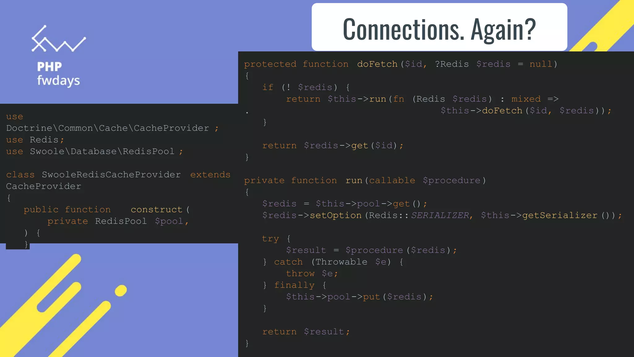 Connections. Again?
use
DoctrineCommonCacheCacheProvider ;
use Redis;
use SwooleDatabaseRedisPool ;
class SwooleRedisCacheProvider extends
CacheProvider
{
public function __construct (
private RedisPool $pool,
) {
}
protected function doFetch($id, ?Redis $redis = null)
{
if (! $redis) {
return $this->run(fn (Redis $redis) : mixed =>
. $this->doFetch($id, $redis));
}
return $redis->get($id);
}
private function run(callable $procedure)
{
$redis = $this->pool->get();
$redis->setOption(Redis::SERIALIZER, $this->getSerializer ());
try {
$result = $procedure($redis);
} catch (Throwable $e) {
throw $e;
} finally {
$this->pool->put($redis);
}
return $result;
}
 